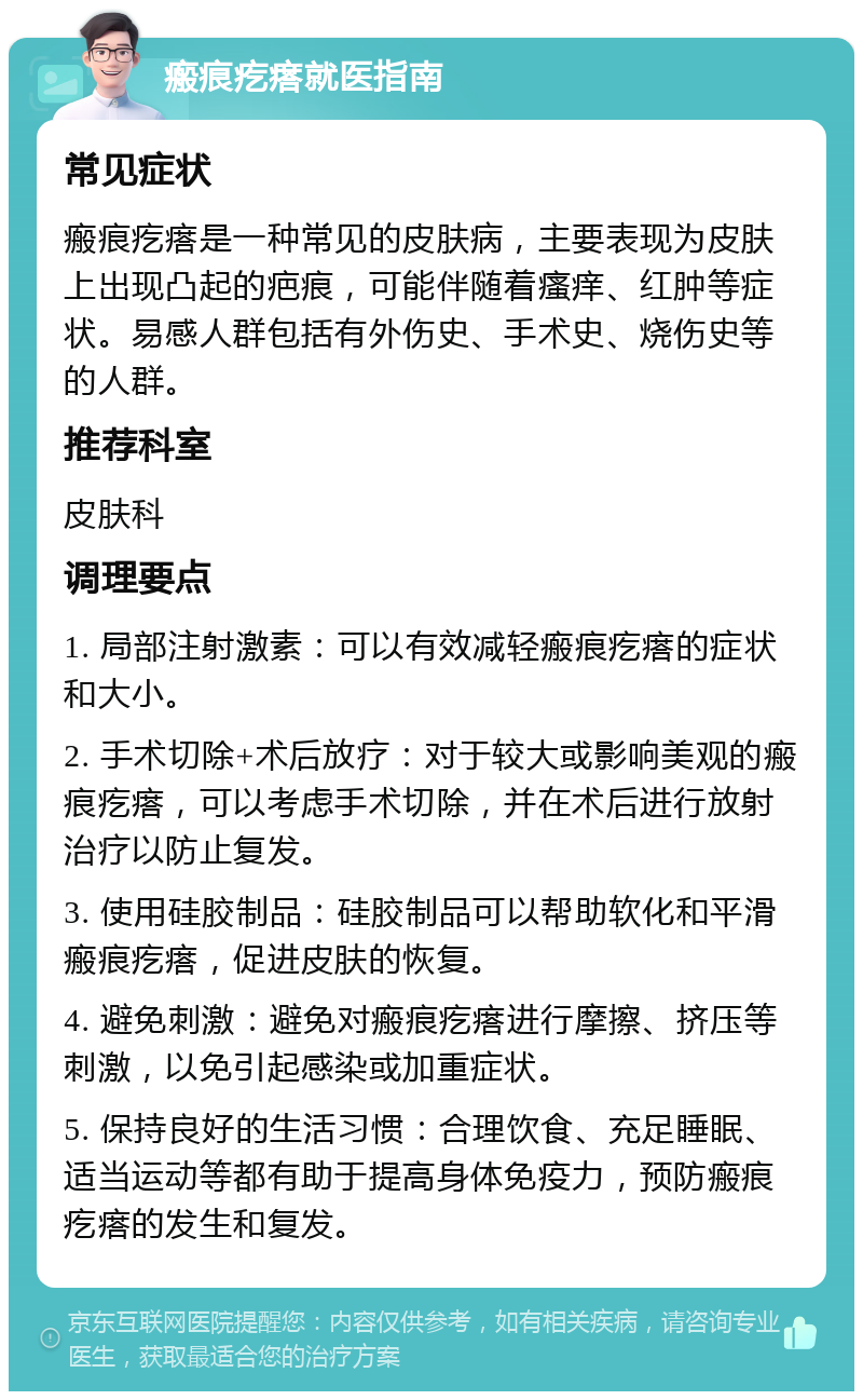 瘢痕疙瘩就医指南 常见症状 瘢痕疙瘩是一种常见的皮肤病，主要表现为皮肤上出现凸起的疤痕，可能伴随着瘙痒、红肿等症状。易感人群包括有外伤史、手术史、烧伤史等的人群。 推荐科室 皮肤科 调理要点 1. 局部注射激素：可以有效减轻瘢痕疙瘩的症状和大小。 2. 手术切除+术后放疗：对于较大或影响美观的瘢痕疙瘩，可以考虑手术切除，并在术后进行放射治疗以防止复发。 3. 使用硅胶制品：硅胶制品可以帮助软化和平滑瘢痕疙瘩，促进皮肤的恢复。 4. 避免刺激：避免对瘢痕疙瘩进行摩擦、挤压等刺激，以免引起感染或加重症状。 5. 保持良好的生活习惯：合理饮食、充足睡眠、适当运动等都有助于提高身体免疫力，预防瘢痕疙瘩的发生和复发。