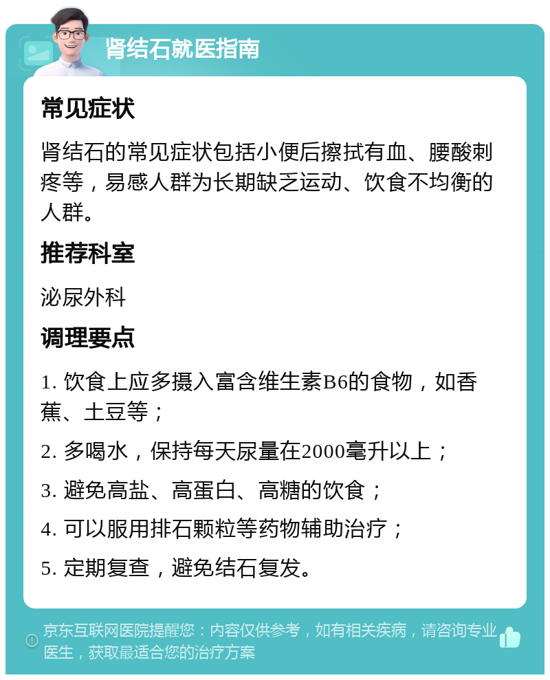 肾结石就医指南 常见症状 肾结石的常见症状包括小便后擦拭有血、腰酸刺疼等，易感人群为长期缺乏运动、饮食不均衡的人群。 推荐科室 泌尿外科 调理要点 1. 饮食上应多摄入富含维生素B6的食物，如香蕉、土豆等； 2. 多喝水，保持每天尿量在2000毫升以上； 3. 避免高盐、高蛋白、高糖的饮食； 4. 可以服用排石颗粒等药物辅助治疗； 5. 定期复查，避免结石复发。