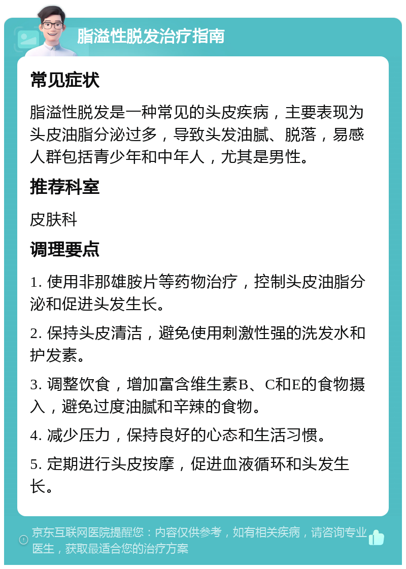 脂溢性脱发治疗指南 常见症状 脂溢性脱发是一种常见的头皮疾病，主要表现为头皮油脂分泌过多，导致头发油腻、脱落，易感人群包括青少年和中年人，尤其是男性。 推荐科室 皮肤科 调理要点 1. 使用非那雄胺片等药物治疗，控制头皮油脂分泌和促进头发生长。 2. 保持头皮清洁，避免使用刺激性强的洗发水和护发素。 3. 调整饮食，增加富含维生素B、C和E的食物摄入，避免过度油腻和辛辣的食物。 4. 减少压力，保持良好的心态和生活习惯。 5. 定期进行头皮按摩，促进血液循环和头发生长。