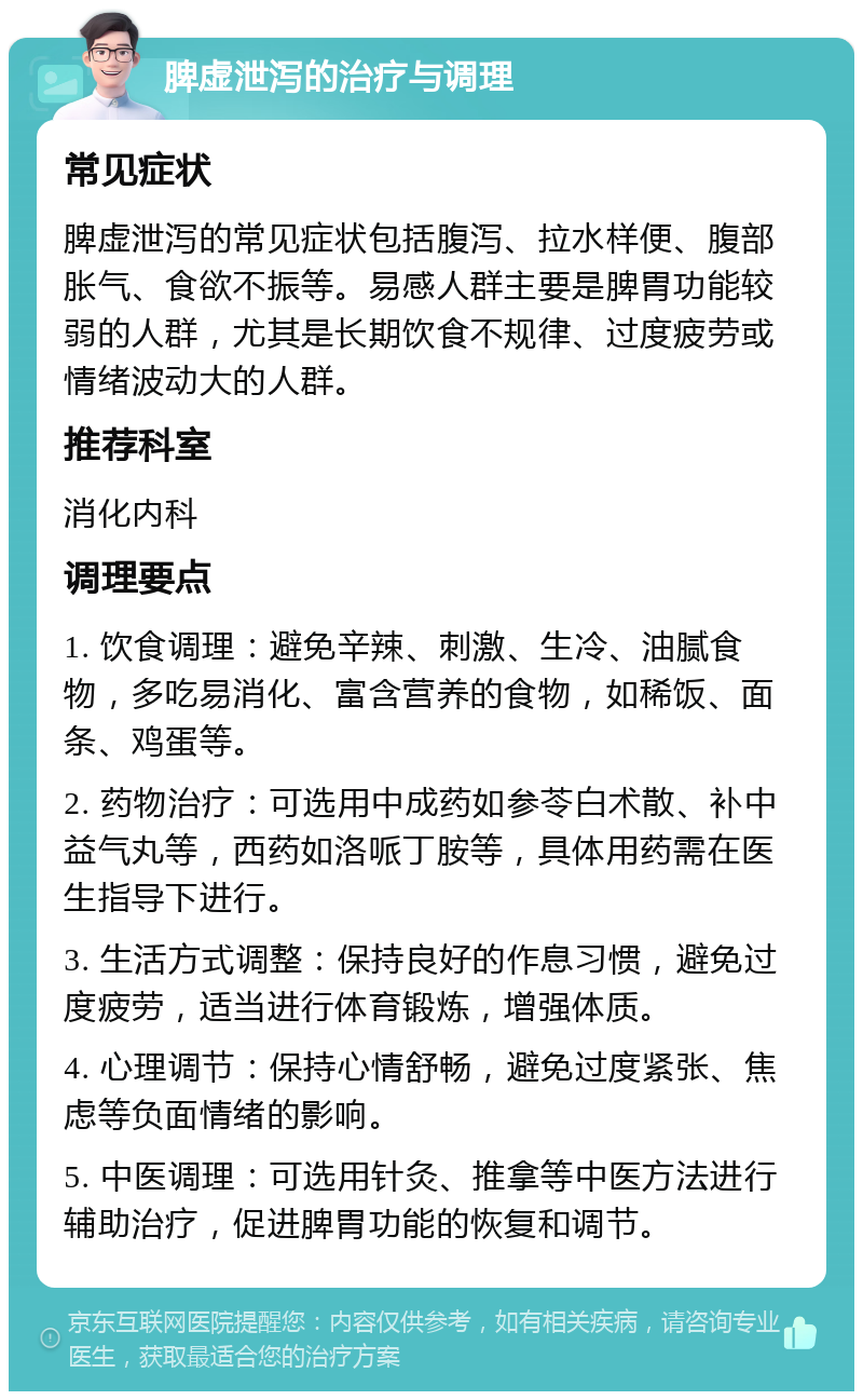 脾虚泄泻的治疗与调理 常见症状 脾虚泄泻的常见症状包括腹泻、拉水样便、腹部胀气、食欲不振等。易感人群主要是脾胃功能较弱的人群，尤其是长期饮食不规律、过度疲劳或情绪波动大的人群。 推荐科室 消化内科 调理要点 1. 饮食调理：避免辛辣、刺激、生冷、油腻食物，多吃易消化、富含营养的食物，如稀饭、面条、鸡蛋等。 2. 药物治疗：可选用中成药如参苓白术散、补中益气丸等，西药如洛哌丁胺等，具体用药需在医生指导下进行。 3. 生活方式调整：保持良好的作息习惯，避免过度疲劳，适当进行体育锻炼，增强体质。 4. 心理调节：保持心情舒畅，避免过度紧张、焦虑等负面情绪的影响。 5. 中医调理：可选用针灸、推拿等中医方法进行辅助治疗，促进脾胃功能的恢复和调节。