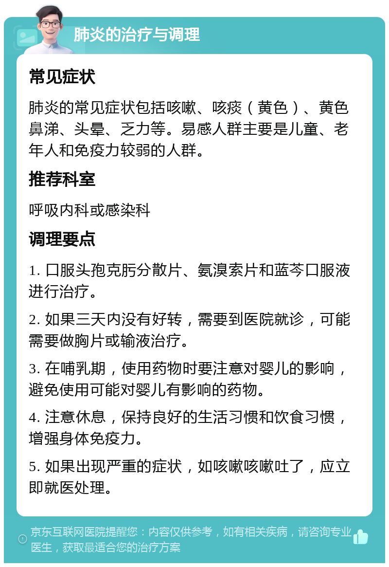 肺炎的治疗与调理 常见症状 肺炎的常见症状包括咳嗽、咳痰（黄色）、黄色鼻涕、头晕、乏力等。易感人群主要是儿童、老年人和免疫力较弱的人群。 推荐科室 呼吸内科或感染科 调理要点 1. 口服头孢克肟分散片、氨溴索片和蓝芩口服液进行治疗。 2. 如果三天内没有好转，需要到医院就诊，可能需要做胸片或输液治疗。 3. 在哺乳期，使用药物时要注意对婴儿的影响，避免使用可能对婴儿有影响的药物。 4. 注意休息，保持良好的生活习惯和饮食习惯，增强身体免疫力。 5. 如果出现严重的症状，如咳嗽咳嗽吐了，应立即就医处理。