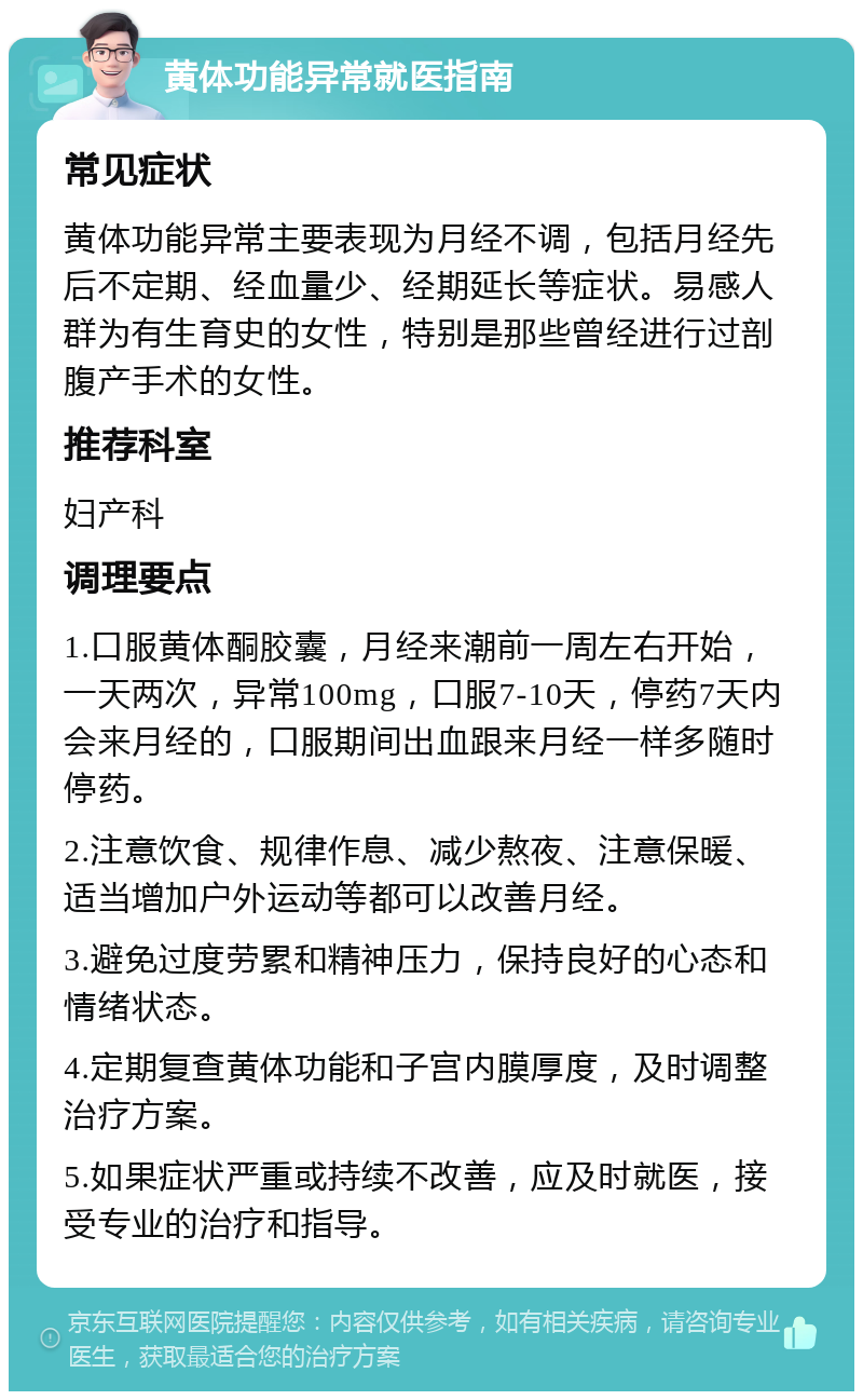 黄体功能异常就医指南 常见症状 黄体功能异常主要表现为月经不调，包括月经先后不定期、经血量少、经期延长等症状。易感人群为有生育史的女性，特别是那些曾经进行过剖腹产手术的女性。 推荐科室 妇产科 调理要点 1.口服黄体酮胶囊，月经来潮前一周左右开始，一天两次，异常100mg，口服7-10天，停药7天内会来月经的，口服期间出血跟来月经一样多随时停药。 2.注意饮食、规律作息、减少熬夜、注意保暖、适当增加户外运动等都可以改善月经。 3.避免过度劳累和精神压力，保持良好的心态和情绪状态。 4.定期复查黄体功能和子宫内膜厚度，及时调整治疗方案。 5.如果症状严重或持续不改善，应及时就医，接受专业的治疗和指导。