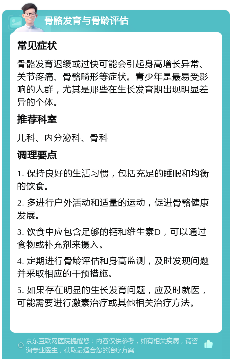 骨骼发育与骨龄评估 常见症状 骨骼发育迟缓或过快可能会引起身高增长异常、关节疼痛、骨骼畸形等症状。青少年是最易受影响的人群，尤其是那些在生长发育期出现明显差异的个体。 推荐科室 儿科、内分泌科、骨科 调理要点 1. 保持良好的生活习惯，包括充足的睡眠和均衡的饮食。 2. 多进行户外活动和适量的运动，促进骨骼健康发展。 3. 饮食中应包含足够的钙和维生素D，可以通过食物或补充剂来摄入。 4. 定期进行骨龄评估和身高监测，及时发现问题并采取相应的干预措施。 5. 如果存在明显的生长发育问题，应及时就医，可能需要进行激素治疗或其他相关治疗方法。