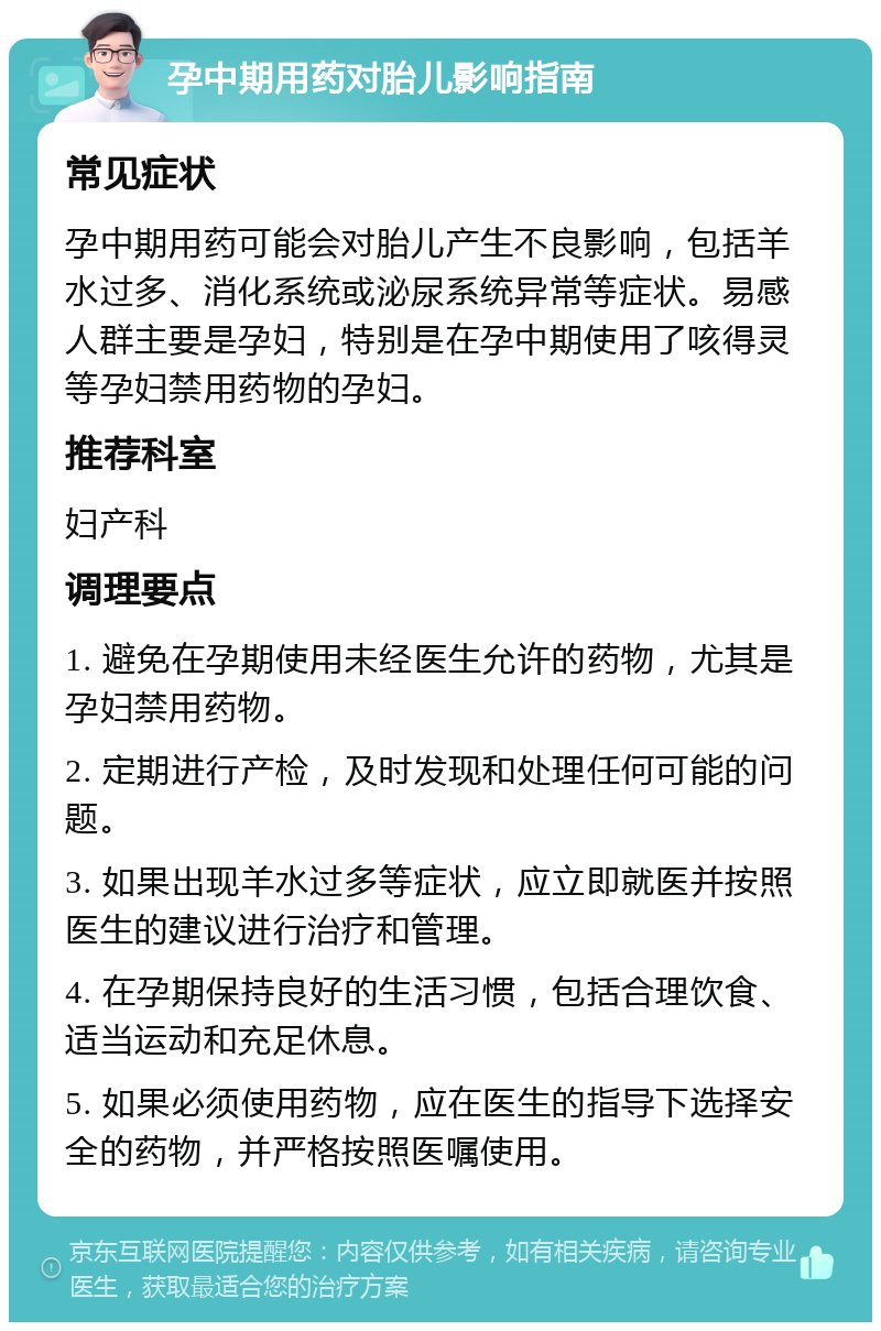 孕中期用药对胎儿影响指南 常见症状 孕中期用药可能会对胎儿产生不良影响，包括羊水过多、消化系统或泌尿系统异常等症状。易感人群主要是孕妇，特别是在孕中期使用了咳得灵等孕妇禁用药物的孕妇。 推荐科室 妇产科 调理要点 1. 避免在孕期使用未经医生允许的药物，尤其是孕妇禁用药物。 2. 定期进行产检，及时发现和处理任何可能的问题。 3. 如果出现羊水过多等症状，应立即就医并按照医生的建议进行治疗和管理。 4. 在孕期保持良好的生活习惯，包括合理饮食、适当运动和充足休息。 5. 如果必须使用药物，应在医生的指导下选择安全的药物，并严格按照医嘱使用。