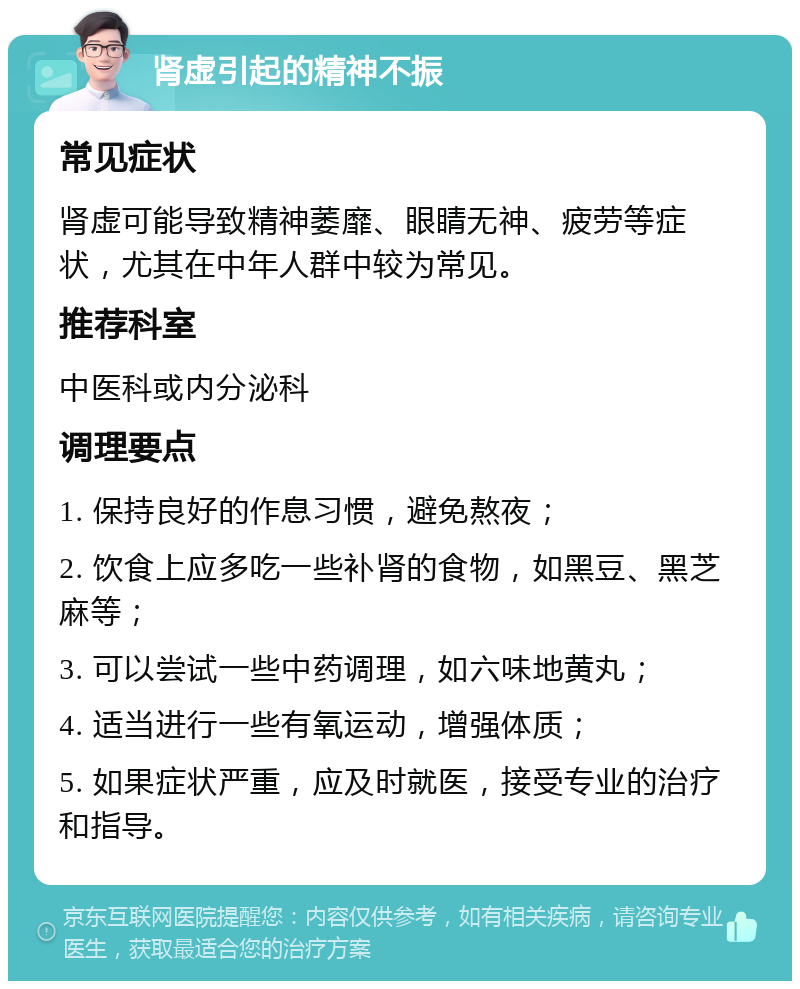 肾虚引起的精神不振 常见症状 肾虚可能导致精神萎靡、眼睛无神、疲劳等症状，尤其在中年人群中较为常见。 推荐科室 中医科或内分泌科 调理要点 1. 保持良好的作息习惯，避免熬夜； 2. 饮食上应多吃一些补肾的食物，如黑豆、黑芝麻等； 3. 可以尝试一些中药调理，如六味地黄丸； 4. 适当进行一些有氧运动，增强体质； 5. 如果症状严重，应及时就医，接受专业的治疗和指导。