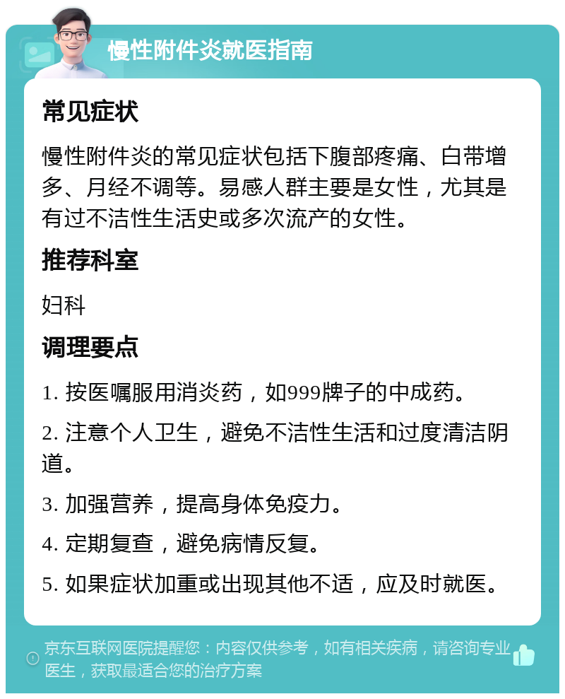 慢性附件炎就医指南 常见症状 慢性附件炎的常见症状包括下腹部疼痛、白带增多、月经不调等。易感人群主要是女性，尤其是有过不洁性生活史或多次流产的女性。 推荐科室 妇科 调理要点 1. 按医嘱服用消炎药，如999牌子的中成药。 2. 注意个人卫生，避免不洁性生活和过度清洁阴道。 3. 加强营养，提高身体免疫力。 4. 定期复查，避免病情反复。 5. 如果症状加重或出现其他不适，应及时就医。