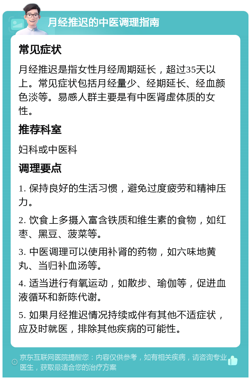 月经推迟的中医调理指南 常见症状 月经推迟是指女性月经周期延长，超过35天以上。常见症状包括月经量少、经期延长、经血颜色淡等。易感人群主要是有中医肾虚体质的女性。 推荐科室 妇科或中医科 调理要点 1. 保持良好的生活习惯，避免过度疲劳和精神压力。 2. 饮食上多摄入富含铁质和维生素的食物，如红枣、黑豆、菠菜等。 3. 中医调理可以使用补肾的药物，如六味地黄丸、当归补血汤等。 4. 适当进行有氧运动，如散步、瑜伽等，促进血液循环和新陈代谢。 5. 如果月经推迟情况持续或伴有其他不适症状，应及时就医，排除其他疾病的可能性。