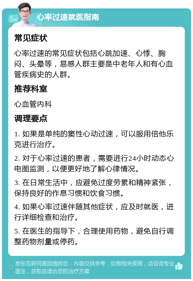 心率过速就医指南 常见症状 心率过速的常见症状包括心跳加速、心悸、胸闷、头晕等，易感人群主要是中老年人和有心血管疾病史的人群。 推荐科室 心血管内科 调理要点 1. 如果是单纯的窦性心动过速，可以服用倍他乐克进行治疗。 2. 对于心率过速的患者，需要进行24小时动态心电图监测，以便更好地了解心律情况。 3. 在日常生活中，应避免过度劳累和精神紧张，保持良好的作息习惯和饮食习惯。 4. 如果心率过速伴随其他症状，应及时就医，进行详细检查和治疗。 5. 在医生的指导下，合理使用药物，避免自行调整药物剂量或停药。