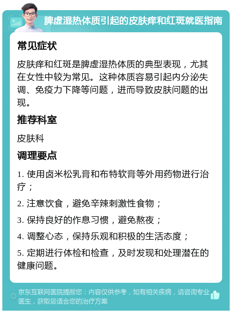 脾虚湿热体质引起的皮肤痒和红斑就医指南 常见症状 皮肤痒和红斑是脾虚湿热体质的典型表现，尤其在女性中较为常见。这种体质容易引起内分泌失调、免疫力下降等问题，进而导致皮肤问题的出现。 推荐科室 皮肤科 调理要点 1. 使用卤米松乳膏和布特软膏等外用药物进行治疗； 2. 注意饮食，避免辛辣刺激性食物； 3. 保持良好的作息习惯，避免熬夜； 4. 调整心态，保持乐观和积极的生活态度； 5. 定期进行体检和检查，及时发现和处理潜在的健康问题。