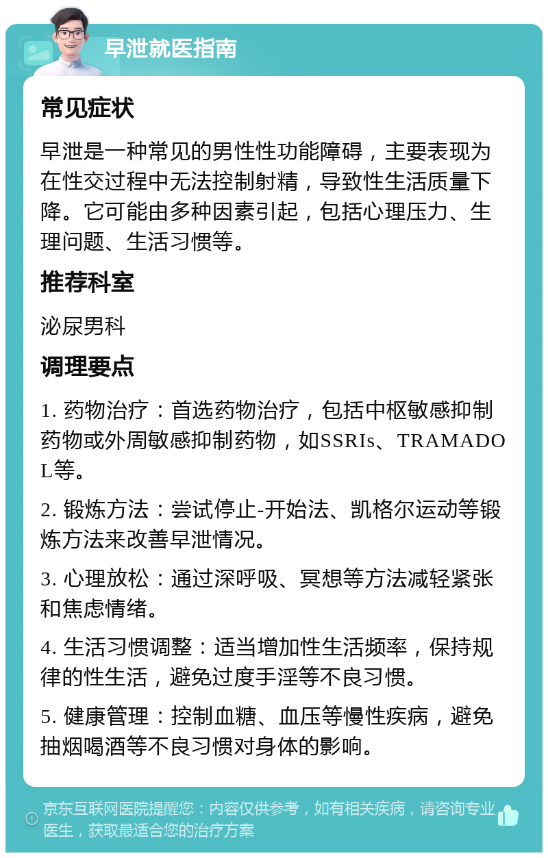 早泄就医指南 常见症状 早泄是一种常见的男性性功能障碍，主要表现为在性交过程中无法控制射精，导致性生活质量下降。它可能由多种因素引起，包括心理压力、生理问题、生活习惯等。 推荐科室 泌尿男科 调理要点 1. 药物治疗：首选药物治疗，包括中枢敏感抑制药物或外周敏感抑制药物，如SSRIs、TRAMADOL等。 2. 锻炼方法：尝试停止-开始法、凯格尔运动等锻炼方法来改善早泄情况。 3. 心理放松：通过深呼吸、冥想等方法减轻紧张和焦虑情绪。 4. 生活习惯调整：适当增加性生活频率，保持规律的性生活，避免过度手淫等不良习惯。 5. 健康管理：控制血糖、血压等慢性疾病，避免抽烟喝酒等不良习惯对身体的影响。