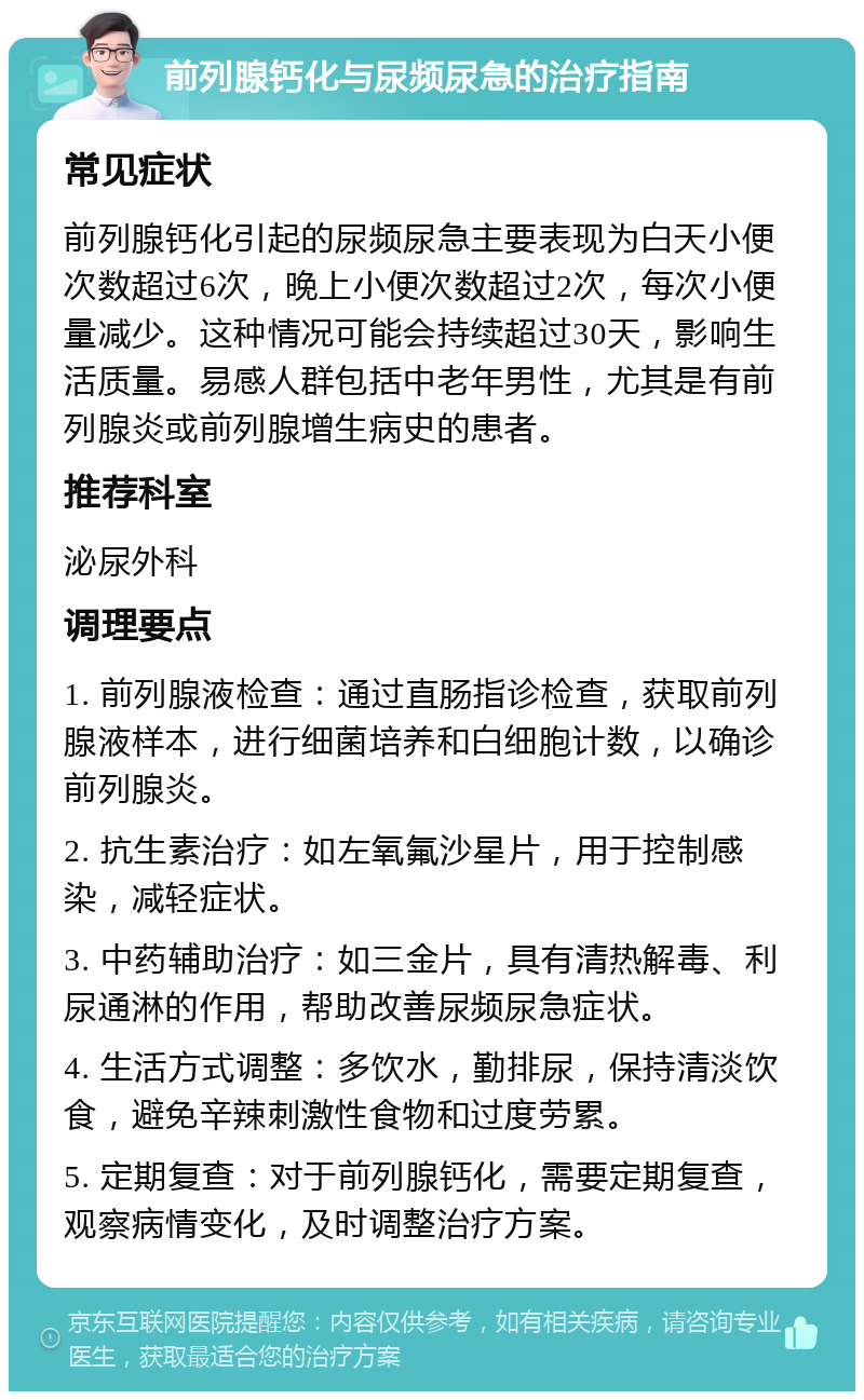 前列腺钙化与尿频尿急的治疗指南 常见症状 前列腺钙化引起的尿频尿急主要表现为白天小便次数超过6次，晚上小便次数超过2次，每次小便量减少。这种情况可能会持续超过30天，影响生活质量。易感人群包括中老年男性，尤其是有前列腺炎或前列腺增生病史的患者。 推荐科室 泌尿外科 调理要点 1. 前列腺液检查：通过直肠指诊检查，获取前列腺液样本，进行细菌培养和白细胞计数，以确诊前列腺炎。 2. 抗生素治疗：如左氧氟沙星片，用于控制感染，减轻症状。 3. 中药辅助治疗：如三金片，具有清热解毒、利尿通淋的作用，帮助改善尿频尿急症状。 4. 生活方式调整：多饮水，勤排尿，保持清淡饮食，避免辛辣刺激性食物和过度劳累。 5. 定期复查：对于前列腺钙化，需要定期复查，观察病情变化，及时调整治疗方案。