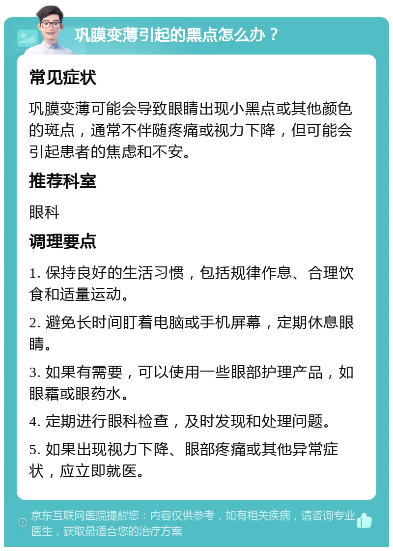 巩膜变薄引起的黑点怎么办？ 常见症状 巩膜变薄可能会导致眼睛出现小黑点或其他颜色的斑点，通常不伴随疼痛或视力下降，但可能会引起患者的焦虑和不安。 推荐科室 眼科 调理要点 1. 保持良好的生活习惯，包括规律作息、合理饮食和适量运动。 2. 避免长时间盯着电脑或手机屏幕，定期休息眼睛。 3. 如果有需要，可以使用一些眼部护理产品，如眼霜或眼药水。 4. 定期进行眼科检查，及时发现和处理问题。 5. 如果出现视力下降、眼部疼痛或其他异常症状，应立即就医。