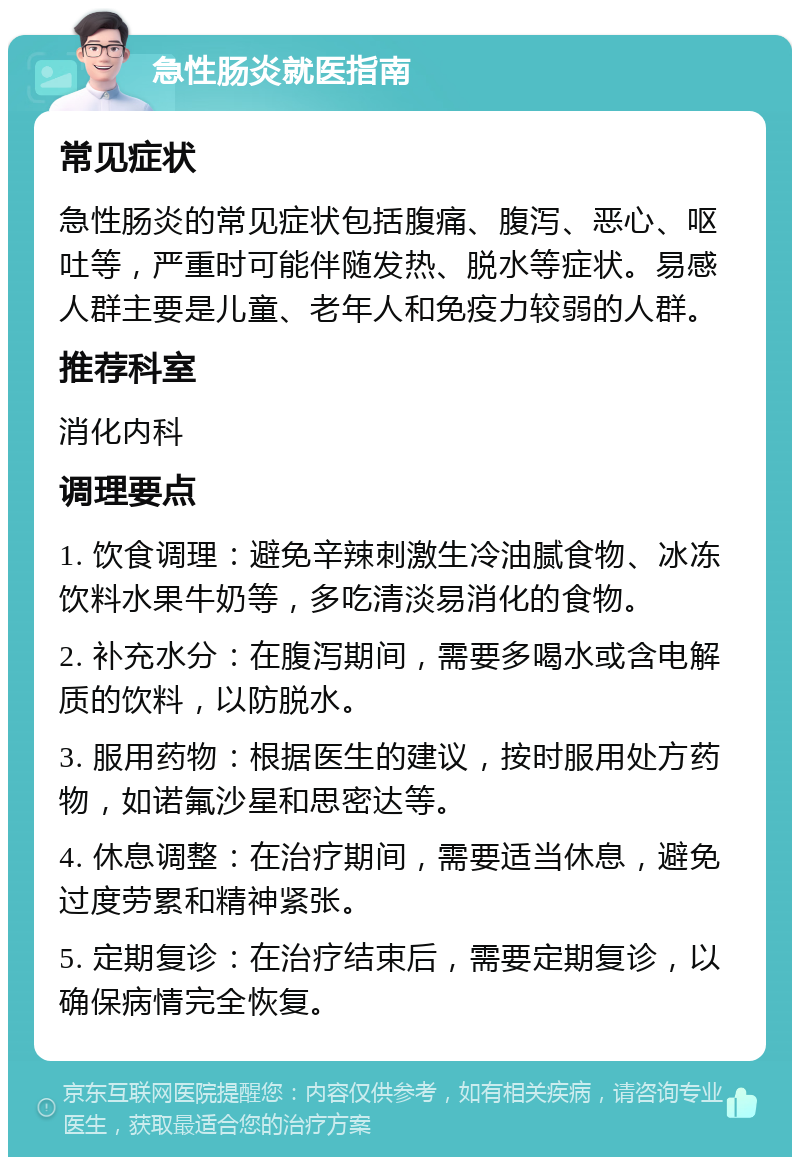 急性肠炎就医指南 常见症状 急性肠炎的常见症状包括腹痛、腹泻、恶心、呕吐等，严重时可能伴随发热、脱水等症状。易感人群主要是儿童、老年人和免疫力较弱的人群。 推荐科室 消化内科 调理要点 1. 饮食调理：避免辛辣刺激生冷油腻食物、冰冻饮料水果牛奶等，多吃清淡易消化的食物。 2. 补充水分：在腹泻期间，需要多喝水或含电解质的饮料，以防脱水。 3. 服用药物：根据医生的建议，按时服用处方药物，如诺氟沙星和思密达等。 4. 休息调整：在治疗期间，需要适当休息，避免过度劳累和精神紧张。 5. 定期复诊：在治疗结束后，需要定期复诊，以确保病情完全恢复。