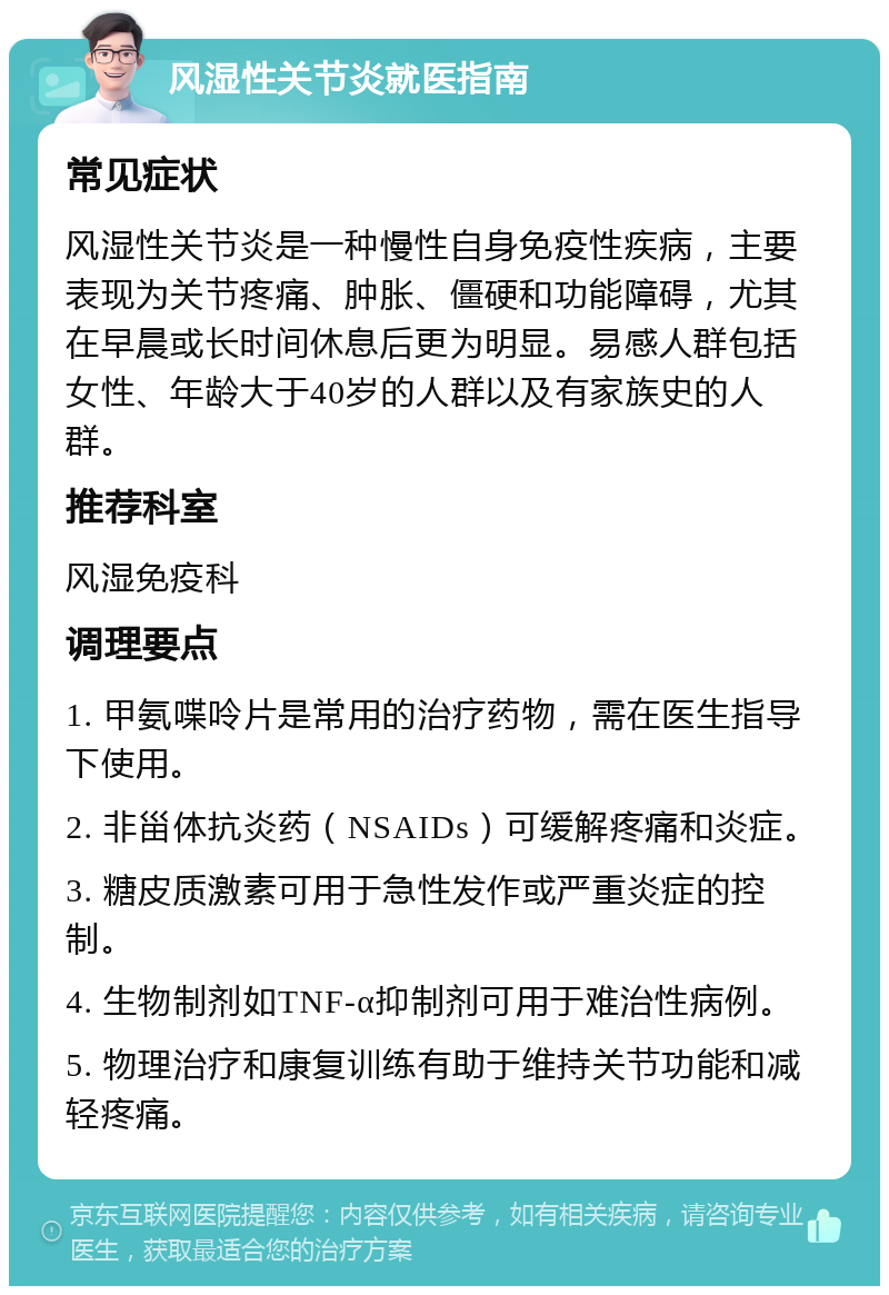 风湿性关节炎就医指南 常见症状 风湿性关节炎是一种慢性自身免疫性疾病，主要表现为关节疼痛、肿胀、僵硬和功能障碍，尤其在早晨或长时间休息后更为明显。易感人群包括女性、年龄大于40岁的人群以及有家族史的人群。 推荐科室 风湿免疫科 调理要点 1. 甲氨喋呤片是常用的治疗药物，需在医生指导下使用。 2. 非甾体抗炎药（NSAIDs）可缓解疼痛和炎症。 3. 糖皮质激素可用于急性发作或严重炎症的控制。 4. 生物制剂如TNF-α抑制剂可用于难治性病例。 5. 物理治疗和康复训练有助于维持关节功能和减轻疼痛。