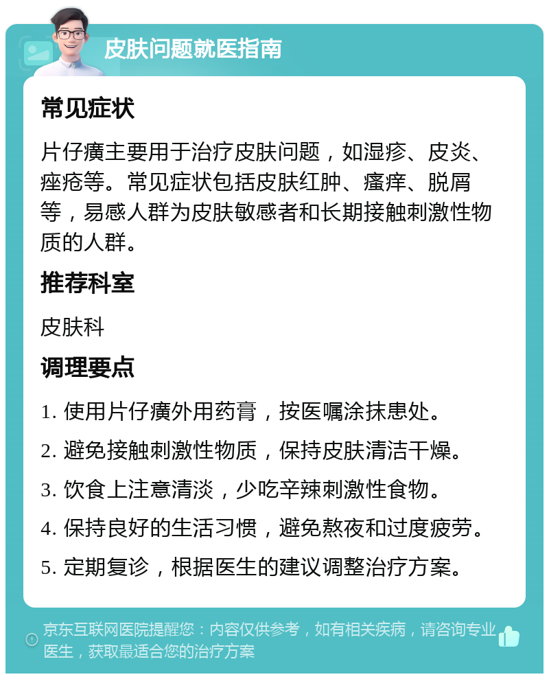 皮肤问题就医指南 常见症状 片仔癀主要用于治疗皮肤问题，如湿疹、皮炎、痤疮等。常见症状包括皮肤红肿、瘙痒、脱屑等，易感人群为皮肤敏感者和长期接触刺激性物质的人群。 推荐科室 皮肤科 调理要点 1. 使用片仔癀外用药膏，按医嘱涂抹患处。 2. 避免接触刺激性物质，保持皮肤清洁干燥。 3. 饮食上注意清淡，少吃辛辣刺激性食物。 4. 保持良好的生活习惯，避免熬夜和过度疲劳。 5. 定期复诊，根据医生的建议调整治疗方案。