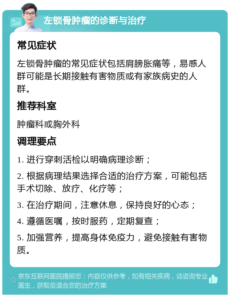 左锁骨肿瘤的诊断与治疗 常见症状 左锁骨肿瘤的常见症状包括肩膀胀痛等，易感人群可能是长期接触有害物质或有家族病史的人群。 推荐科室 肿瘤科或胸外科 调理要点 1. 进行穿刺活检以明确病理诊断； 2. 根据病理结果选择合适的治疗方案，可能包括手术切除、放疗、化疗等； 3. 在治疗期间，注意休息，保持良好的心态； 4. 遵循医嘱，按时服药，定期复查； 5. 加强营养，提高身体免疫力，避免接触有害物质。