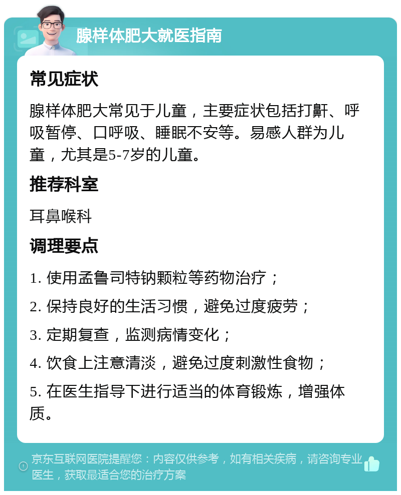 腺样体肥大就医指南 常见症状 腺样体肥大常见于儿童，主要症状包括打鼾、呼吸暂停、口呼吸、睡眠不安等。易感人群为儿童，尤其是5-7岁的儿童。 推荐科室 耳鼻喉科 调理要点 1. 使用孟鲁司特钠颗粒等药物治疗； 2. 保持良好的生活习惯，避免过度疲劳； 3. 定期复查，监测病情变化； 4. 饮食上注意清淡，避免过度刺激性食物； 5. 在医生指导下进行适当的体育锻炼，增强体质。