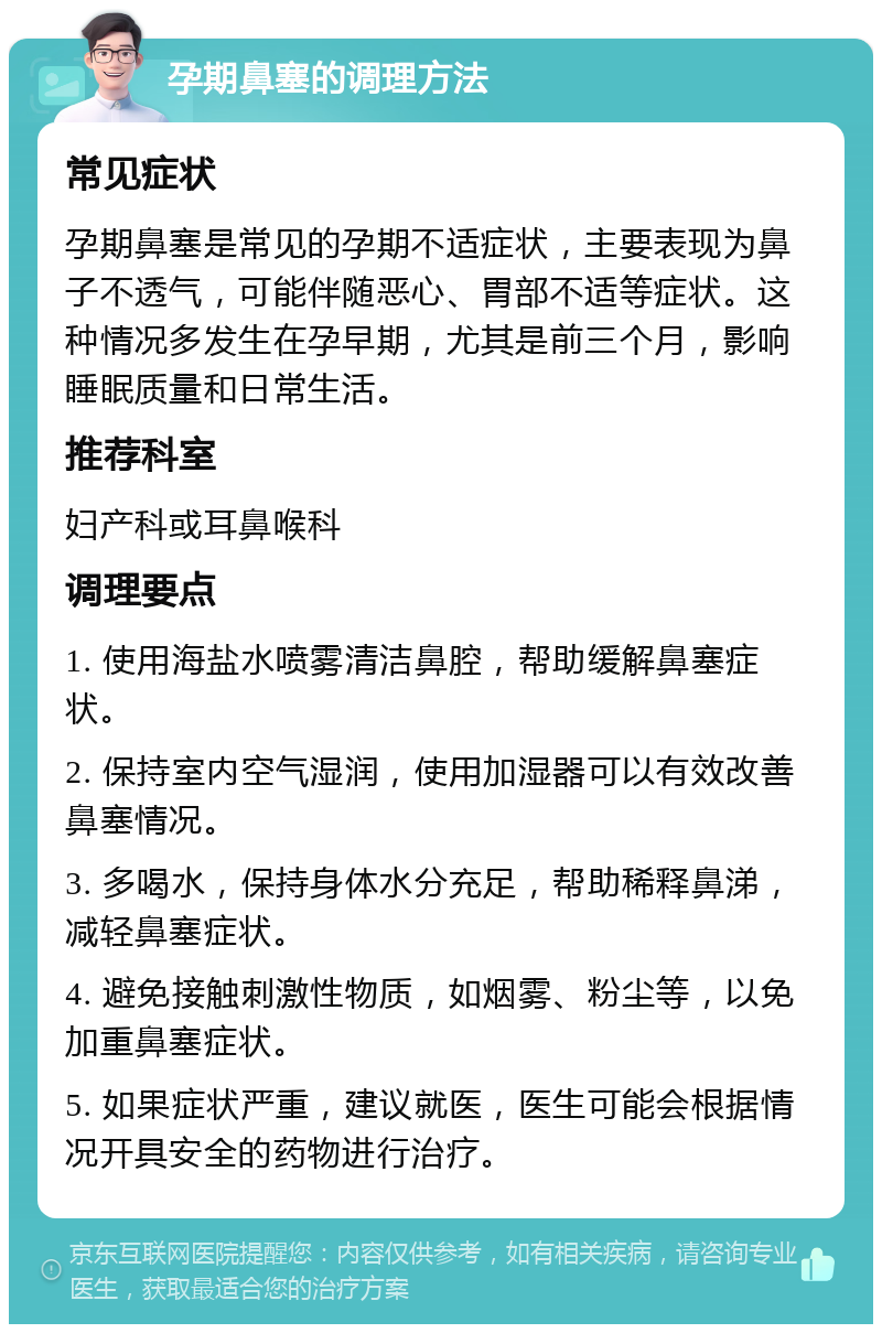 孕期鼻塞的调理方法 常见症状 孕期鼻塞是常见的孕期不适症状，主要表现为鼻子不透气，可能伴随恶心、胃部不适等症状。这种情况多发生在孕早期，尤其是前三个月，影响睡眠质量和日常生活。 推荐科室 妇产科或耳鼻喉科 调理要点 1. 使用海盐水喷雾清洁鼻腔，帮助缓解鼻塞症状。 2. 保持室内空气湿润，使用加湿器可以有效改善鼻塞情况。 3. 多喝水，保持身体水分充足，帮助稀释鼻涕，减轻鼻塞症状。 4. 避免接触刺激性物质，如烟雾、粉尘等，以免加重鼻塞症状。 5. 如果症状严重，建议就医，医生可能会根据情况开具安全的药物进行治疗。