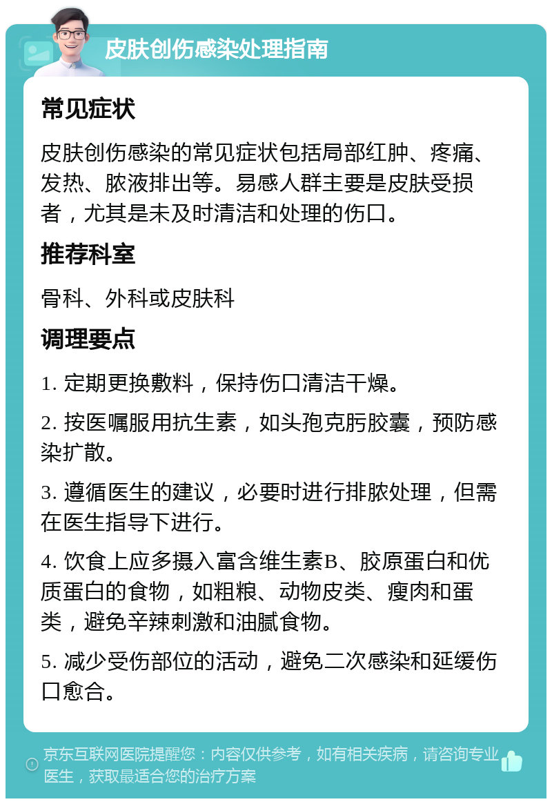 皮肤创伤感染处理指南 常见症状 皮肤创伤感染的常见症状包括局部红肿、疼痛、发热、脓液排出等。易感人群主要是皮肤受损者，尤其是未及时清洁和处理的伤口。 推荐科室 骨科、外科或皮肤科 调理要点 1. 定期更换敷料，保持伤口清洁干燥。 2. 按医嘱服用抗生素，如头孢克肟胶囊，预防感染扩散。 3. 遵循医生的建议，必要时进行排脓处理，但需在医生指导下进行。 4. 饮食上应多摄入富含维生素B、胶原蛋白和优质蛋白的食物，如粗粮、动物皮类、瘦肉和蛋类，避免辛辣刺激和油腻食物。 5. 减少受伤部位的活动，避免二次感染和延缓伤口愈合。