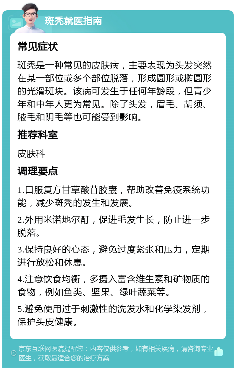 斑秃就医指南 常见症状 斑秃是一种常见的皮肤病，主要表现为头发突然在某一部位或多个部位脱落，形成圆形或椭圆形的光滑斑块。该病可发生于任何年龄段，但青少年和中年人更为常见。除了头发，眉毛、胡须、腋毛和阴毛等也可能受到影响。 推荐科室 皮肤科 调理要点 1.口服复方甘草酸苷胶囊，帮助改善免疫系统功能，减少斑秃的发生和发展。 2.外用米诺地尔酊，促进毛发生长，防止进一步脱落。 3.保持良好的心态，避免过度紧张和压力，定期进行放松和休息。 4.注意饮食均衡，多摄入富含维生素和矿物质的食物，例如鱼类、坚果、绿叶蔬菜等。 5.避免使用过于刺激性的洗发水和化学染发剂，保护头皮健康。