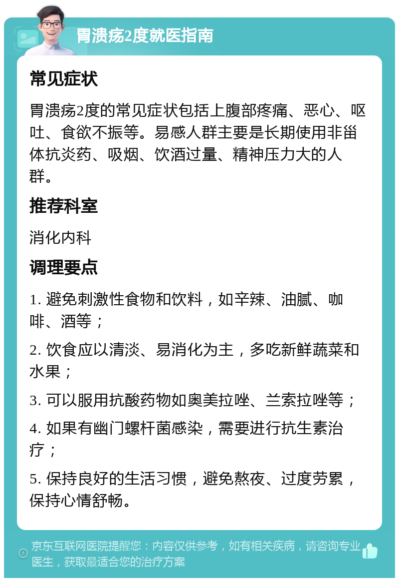 胃溃疡2度就医指南 常见症状 胃溃疡2度的常见症状包括上腹部疼痛、恶心、呕吐、食欲不振等。易感人群主要是长期使用非甾体抗炎药、吸烟、饮酒过量、精神压力大的人群。 推荐科室 消化内科 调理要点 1. 避免刺激性食物和饮料，如辛辣、油腻、咖啡、酒等； 2. 饮食应以清淡、易消化为主，多吃新鲜蔬菜和水果； 3. 可以服用抗酸药物如奥美拉唑、兰索拉唑等； 4. 如果有幽门螺杆菌感染，需要进行抗生素治疗； 5. 保持良好的生活习惯，避免熬夜、过度劳累，保持心情舒畅。