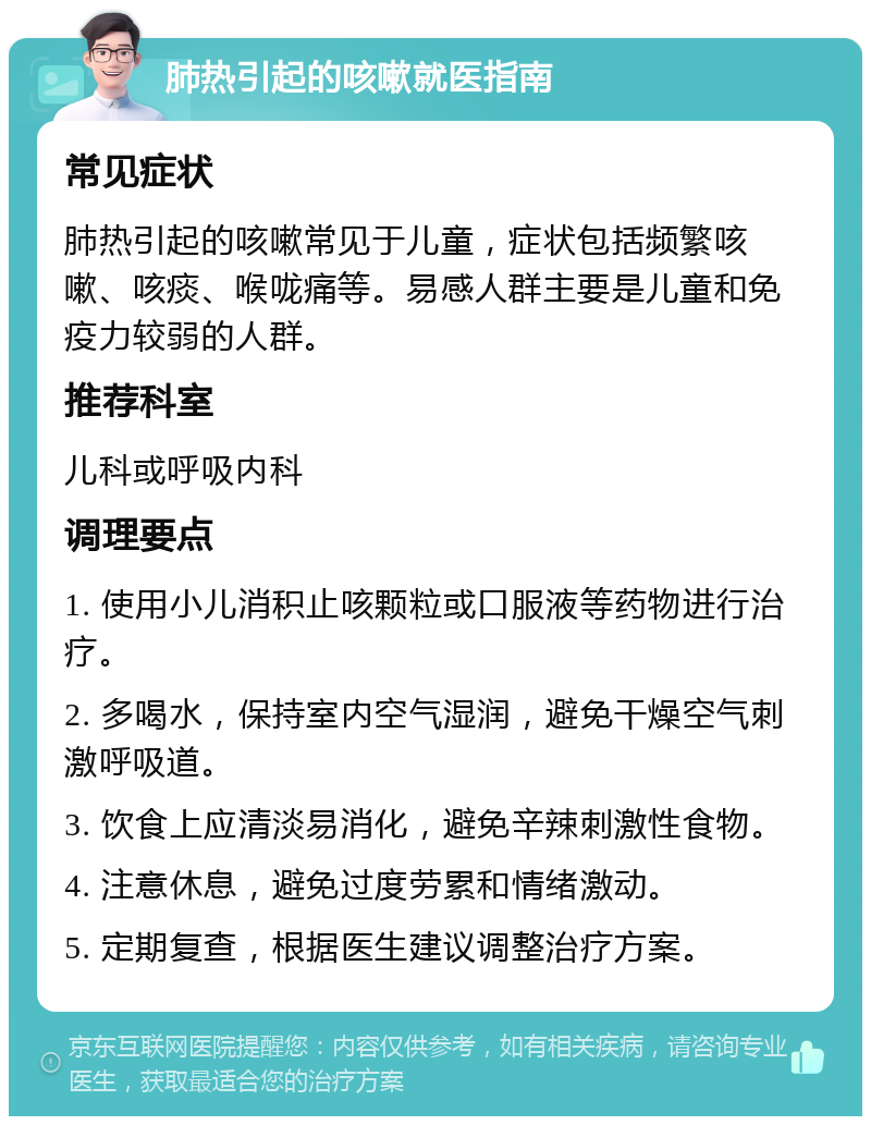 肺热引起的咳嗽就医指南 常见症状 肺热引起的咳嗽常见于儿童，症状包括频繁咳嗽、咳痰、喉咙痛等。易感人群主要是儿童和免疫力较弱的人群。 推荐科室 儿科或呼吸内科 调理要点 1. 使用小儿消积止咳颗粒或口服液等药物进行治疗。 2. 多喝水，保持室内空气湿润，避免干燥空气刺激呼吸道。 3. 饮食上应清淡易消化，避免辛辣刺激性食物。 4. 注意休息，避免过度劳累和情绪激动。 5. 定期复查，根据医生建议调整治疗方案。