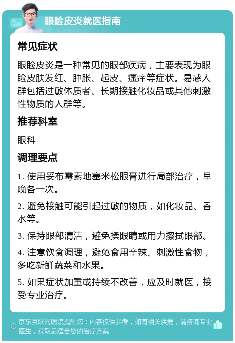 眼睑皮炎就医指南 常见症状 眼睑皮炎是一种常见的眼部疾病，主要表现为眼睑皮肤发红、肿胀、起皮、瘙痒等症状。易感人群包括过敏体质者、长期接触化妆品或其他刺激性物质的人群等。 推荐科室 眼科 调理要点 1. 使用妥布霉素地塞米松眼膏进行局部治疗，早晚各一次。 2. 避免接触可能引起过敏的物质，如化妆品、香水等。 3. 保持眼部清洁，避免揉眼睛或用力擦拭眼部。 4. 注意饮食调理，避免食用辛辣、刺激性食物，多吃新鲜蔬菜和水果。 5. 如果症状加重或持续不改善，应及时就医，接受专业治疗。