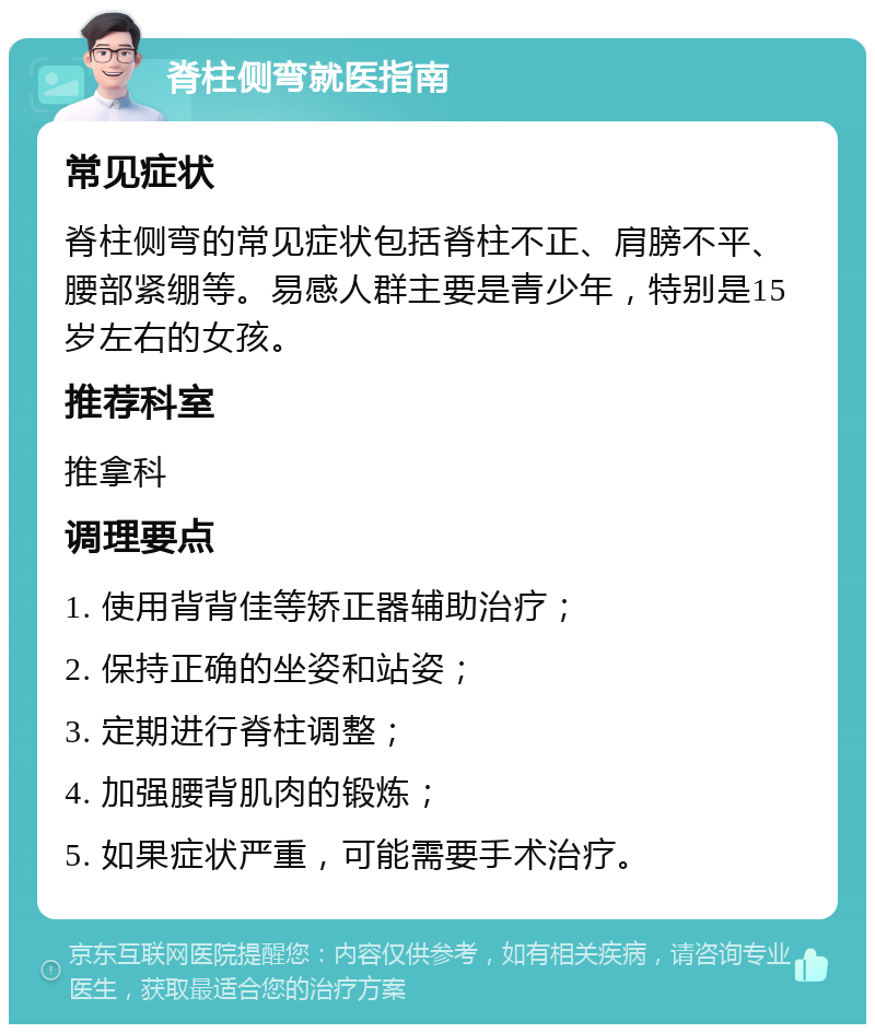 脊柱侧弯就医指南 常见症状 脊柱侧弯的常见症状包括脊柱不正、肩膀不平、腰部紧绷等。易感人群主要是青少年，特别是15岁左右的女孩。 推荐科室 推拿科 调理要点 1. 使用背背佳等矫正器辅助治疗； 2. 保持正确的坐姿和站姿； 3. 定期进行脊柱调整； 4. 加强腰背肌肉的锻炼； 5. 如果症状严重，可能需要手术治疗。