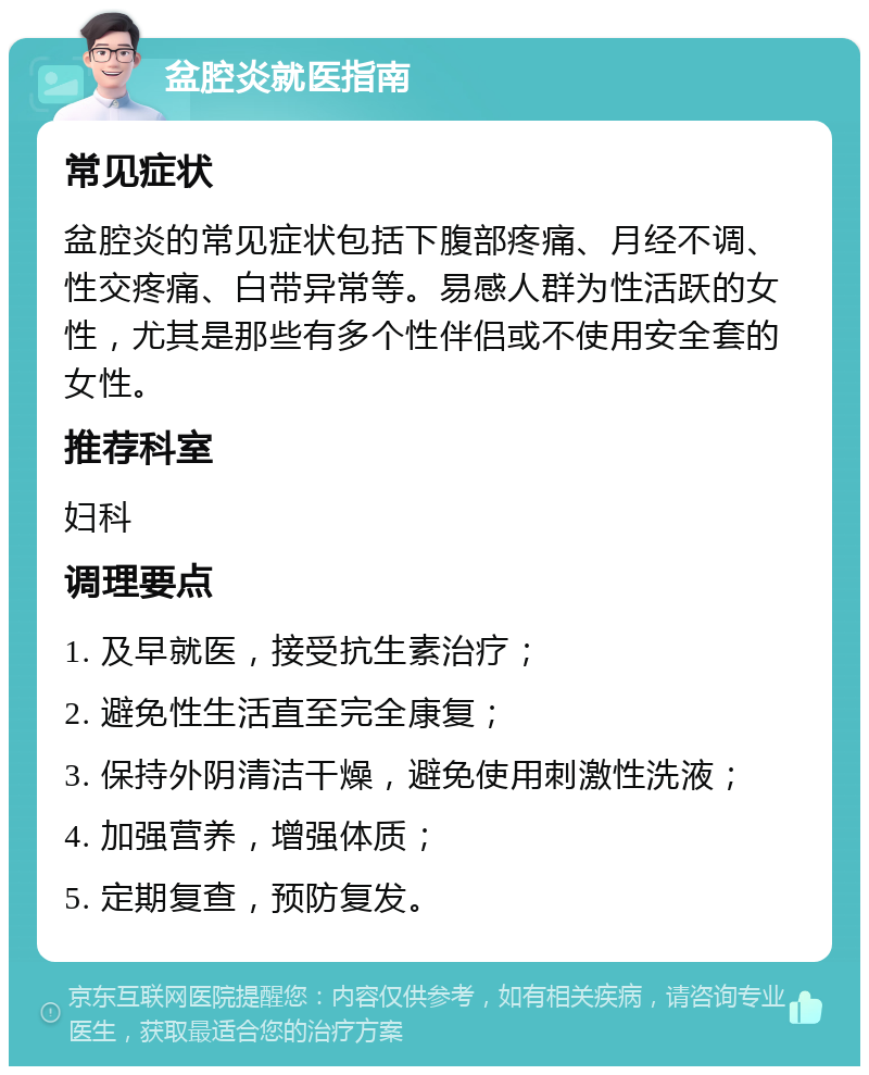 盆腔炎就医指南 常见症状 盆腔炎的常见症状包括下腹部疼痛、月经不调、性交疼痛、白带异常等。易感人群为性活跃的女性，尤其是那些有多个性伴侣或不使用安全套的女性。 推荐科室 妇科 调理要点 1. 及早就医，接受抗生素治疗； 2. 避免性生活直至完全康复； 3. 保持外阴清洁干燥，避免使用刺激性洗液； 4. 加强营养，增强体质； 5. 定期复查，预防复发。