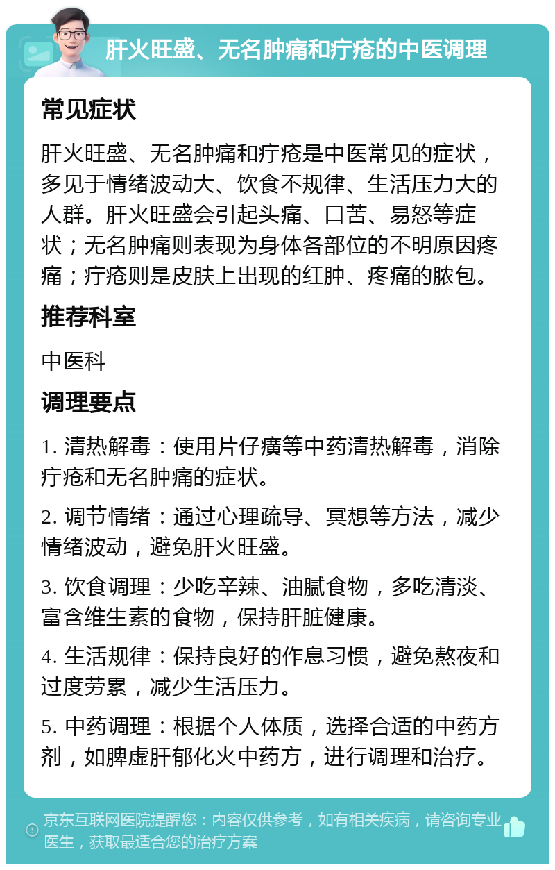 肝火旺盛、无名肿痛和疔疮的中医调理 常见症状 肝火旺盛、无名肿痛和疔疮是中医常见的症状，多见于情绪波动大、饮食不规律、生活压力大的人群。肝火旺盛会引起头痛、口苦、易怒等症状；无名肿痛则表现为身体各部位的不明原因疼痛；疔疮则是皮肤上出现的红肿、疼痛的脓包。 推荐科室 中医科 调理要点 1. 清热解毒：使用片仔癀等中药清热解毒，消除疔疮和无名肿痛的症状。 2. 调节情绪：通过心理疏导、冥想等方法，减少情绪波动，避免肝火旺盛。 3. 饮食调理：少吃辛辣、油腻食物，多吃清淡、富含维生素的食物，保持肝脏健康。 4. 生活规律：保持良好的作息习惯，避免熬夜和过度劳累，减少生活压力。 5. 中药调理：根据个人体质，选择合适的中药方剂，如脾虚肝郁化火中药方，进行调理和治疗。