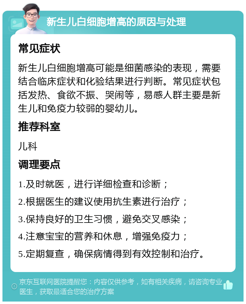 新生儿白细胞增高的原因与处理 常见症状 新生儿白细胞增高可能是细菌感染的表现，需要结合临床症状和化验结果进行判断。常见症状包括发热、食欲不振、哭闹等，易感人群主要是新生儿和免疫力较弱的婴幼儿。 推荐科室 儿科 调理要点 1.及时就医，进行详细检查和诊断； 2.根据医生的建议使用抗生素进行治疗； 3.保持良好的卫生习惯，避免交叉感染； 4.注意宝宝的营养和休息，增强免疫力； 5.定期复查，确保病情得到有效控制和治疗。