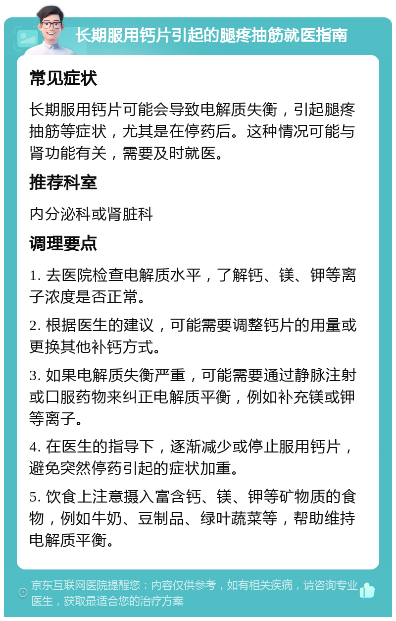 长期服用钙片引起的腿疼抽筋就医指南 常见症状 长期服用钙片可能会导致电解质失衡，引起腿疼抽筋等症状，尤其是在停药后。这种情况可能与肾功能有关，需要及时就医。 推荐科室 内分泌科或肾脏科 调理要点 1. 去医院检查电解质水平，了解钙、镁、钾等离子浓度是否正常。 2. 根据医生的建议，可能需要调整钙片的用量或更换其他补钙方式。 3. 如果电解质失衡严重，可能需要通过静脉注射或口服药物来纠正电解质平衡，例如补充镁或钾等离子。 4. 在医生的指导下，逐渐减少或停止服用钙片，避免突然停药引起的症状加重。 5. 饮食上注意摄入富含钙、镁、钾等矿物质的食物，例如牛奶、豆制品、绿叶蔬菜等，帮助维持电解质平衡。