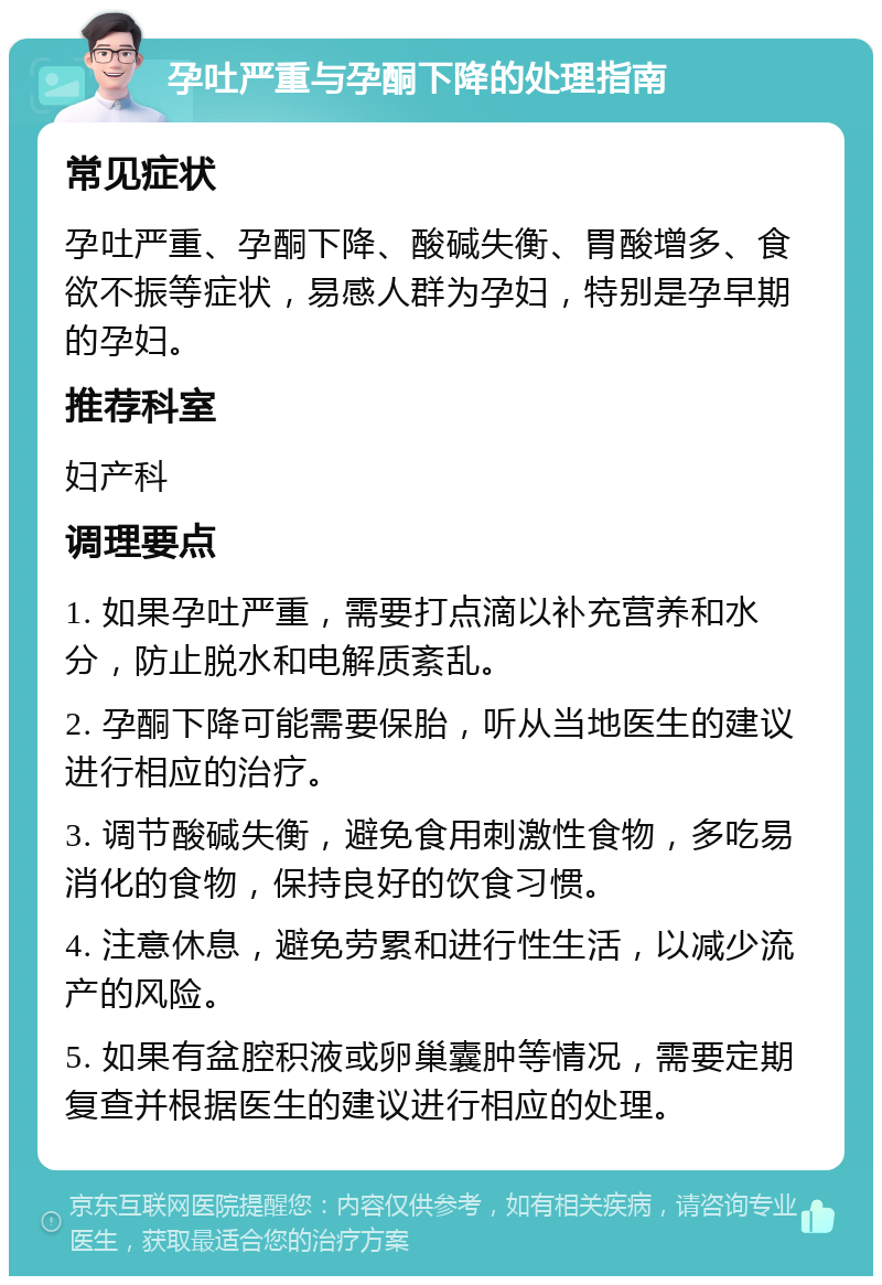 孕吐严重与孕酮下降的处理指南 常见症状 孕吐严重、孕酮下降、酸碱失衡、胃酸增多、食欲不振等症状，易感人群为孕妇，特别是孕早期的孕妇。 推荐科室 妇产科 调理要点 1. 如果孕吐严重，需要打点滴以补充营养和水分，防止脱水和电解质紊乱。 2. 孕酮下降可能需要保胎，听从当地医生的建议进行相应的治疗。 3. 调节酸碱失衡，避免食用刺激性食物，多吃易消化的食物，保持良好的饮食习惯。 4. 注意休息，避免劳累和进行性生活，以减少流产的风险。 5. 如果有盆腔积液或卵巢囊肿等情况，需要定期复查并根据医生的建议进行相应的处理。