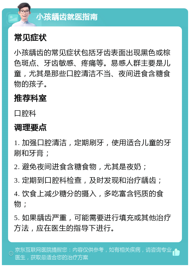 小孩龋齿就医指南 常见症状 小孩龋齿的常见症状包括牙齿表面出现黑色或棕色斑点、牙齿敏感、疼痛等。易感人群主要是儿童，尤其是那些口腔清洁不当、夜间进食含糖食物的孩子。 推荐科室 口腔科 调理要点 1. 加强口腔清洁，定期刷牙，使用适合儿童的牙刷和牙膏； 2. 避免夜间进食含糖食物，尤其是夜奶； 3. 定期到口腔科检查，及时发现和治疗龋齿； 4. 饮食上减少糖分的摄入，多吃富含钙质的食物； 5. 如果龋齿严重，可能需要进行填充或其他治疗方法，应在医生的指导下进行。