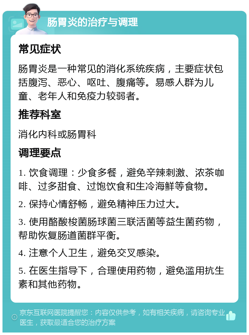 肠胃炎的治疗与调理 常见症状 肠胃炎是一种常见的消化系统疾病，主要症状包括腹泻、恶心、呕吐、腹痛等。易感人群为儿童、老年人和免疫力较弱者。 推荐科室 消化内科或肠胃科 调理要点 1. 饮食调理：少食多餐，避免辛辣刺激、浓茶咖啡、过多甜食、过饱饮食和生冷海鲜等食物。 2. 保持心情舒畅，避免精神压力过大。 3. 使用酪酸梭菌肠球菌三联活菌等益生菌药物，帮助恢复肠道菌群平衡。 4. 注意个人卫生，避免交叉感染。 5. 在医生指导下，合理使用药物，避免滥用抗生素和其他药物。