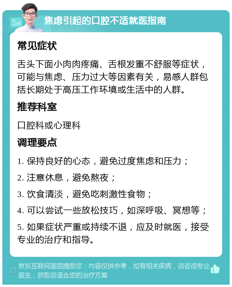 焦虑引起的口腔不适就医指南 常见症状 舌头下面小肉肉疼痛、舌根发重不舒服等症状，可能与焦虑、压力过大等因素有关，易感人群包括长期处于高压工作环境或生活中的人群。 推荐科室 口腔科或心理科 调理要点 1. 保持良好的心态，避免过度焦虑和压力； 2. 注意休息，避免熬夜； 3. 饮食清淡，避免吃刺激性食物； 4. 可以尝试一些放松技巧，如深呼吸、冥想等； 5. 如果症状严重或持续不退，应及时就医，接受专业的治疗和指导。