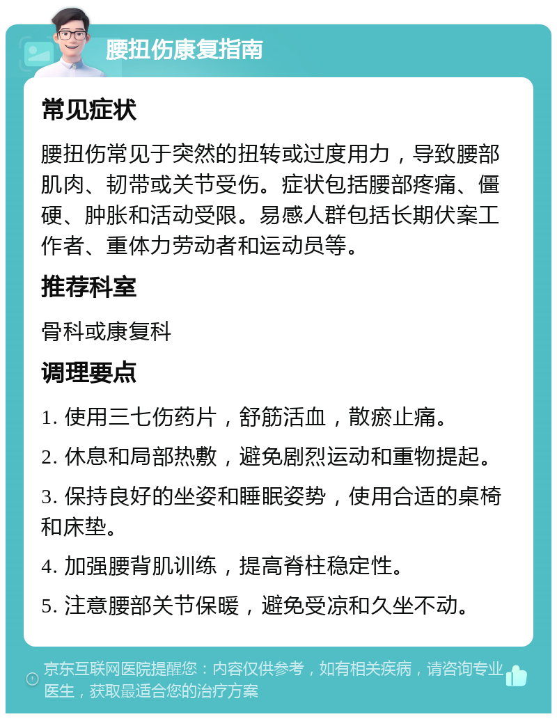 腰扭伤康复指南 常见症状 腰扭伤常见于突然的扭转或过度用力，导致腰部肌肉、韧带或关节受伤。症状包括腰部疼痛、僵硬、肿胀和活动受限。易感人群包括长期伏案工作者、重体力劳动者和运动员等。 推荐科室 骨科或康复科 调理要点 1. 使用三七伤药片，舒筋活血，散瘀止痛。 2. 休息和局部热敷，避免剧烈运动和重物提起。 3. 保持良好的坐姿和睡眠姿势，使用合适的桌椅和床垫。 4. 加强腰背肌训练，提高脊柱稳定性。 5. 注意腰部关节保暖，避免受凉和久坐不动。