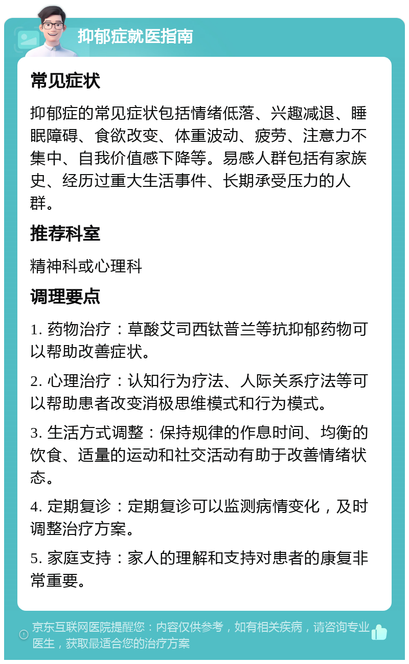 抑郁症就医指南 常见症状 抑郁症的常见症状包括情绪低落、兴趣减退、睡眠障碍、食欲改变、体重波动、疲劳、注意力不集中、自我价值感下降等。易感人群包括有家族史、经历过重大生活事件、长期承受压力的人群。 推荐科室 精神科或心理科 调理要点 1. 药物治疗：草酸艾司西钛普兰等抗抑郁药物可以帮助改善症状。 2. 心理治疗：认知行为疗法、人际关系疗法等可以帮助患者改变消极思维模式和行为模式。 3. 生活方式调整：保持规律的作息时间、均衡的饮食、适量的运动和社交活动有助于改善情绪状态。 4. 定期复诊：定期复诊可以监测病情变化，及时调整治疗方案。 5. 家庭支持：家人的理解和支持对患者的康复非常重要。