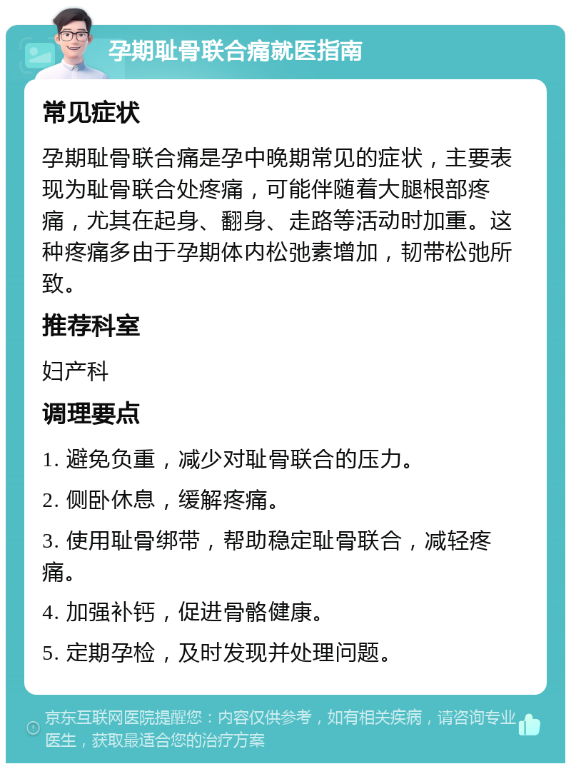 孕期耻骨联合痛就医指南 常见症状 孕期耻骨联合痛是孕中晚期常见的症状，主要表现为耻骨联合处疼痛，可能伴随着大腿根部疼痛，尤其在起身、翻身、走路等活动时加重。这种疼痛多由于孕期体内松弛素增加，韧带松弛所致。 推荐科室 妇产科 调理要点 1. 避免负重，减少对耻骨联合的压力。 2. 侧卧休息，缓解疼痛。 3. 使用耻骨绑带，帮助稳定耻骨联合，减轻疼痛。 4. 加强补钙，促进骨骼健康。 5. 定期孕检，及时发现并处理问题。