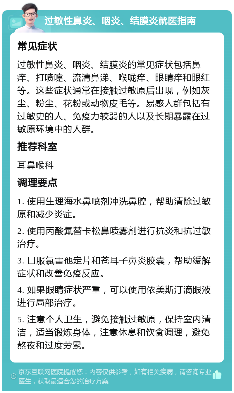 过敏性鼻炎、咽炎、结膜炎就医指南 常见症状 过敏性鼻炎、咽炎、结膜炎的常见症状包括鼻痒、打喷嚏、流清鼻涕、喉咙痒、眼睛痒和眼红等。这些症状通常在接触过敏原后出现，例如灰尘、粉尘、花粉或动物皮毛等。易感人群包括有过敏史的人、免疫力较弱的人以及长期暴露在过敏原环境中的人群。 推荐科室 耳鼻喉科 调理要点 1. 使用生理海水鼻喷剂冲洗鼻腔，帮助清除过敏原和减少炎症。 2. 使用丙酸氟替卡松鼻喷雾剂进行抗炎和抗过敏治疗。 3. 口服氯雷他定片和苍耳子鼻炎胶囊，帮助缓解症状和改善免疫反应。 4. 如果眼睛症状严重，可以使用依美斯汀滴眼液进行局部治疗。 5. 注意个人卫生，避免接触过敏原，保持室内清洁，适当锻炼身体，注意休息和饮食调理，避免熬夜和过度劳累。