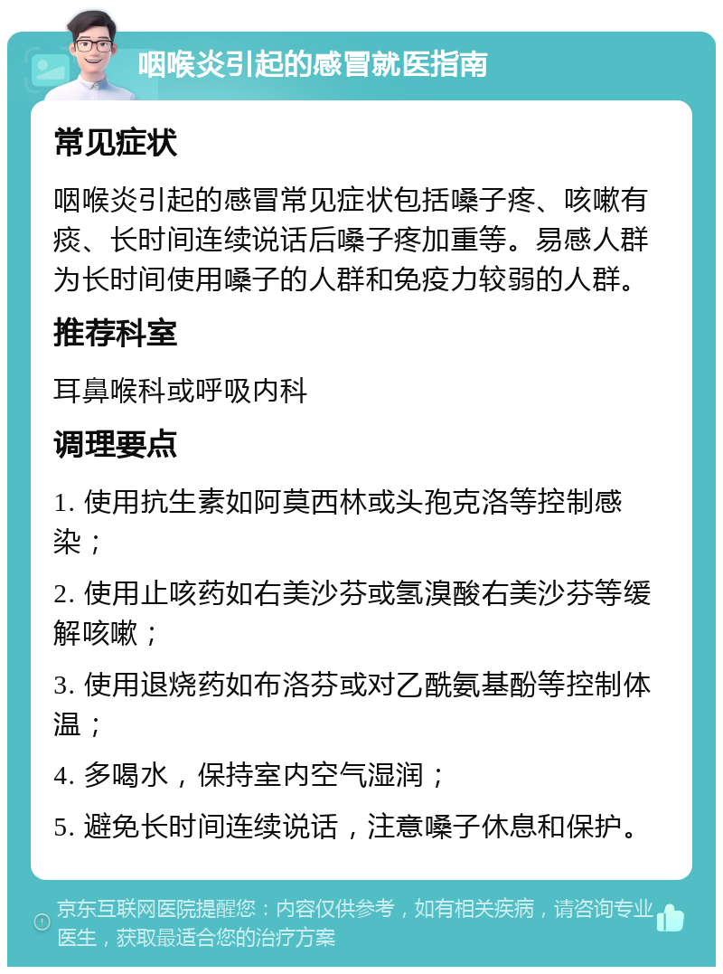 咽喉炎引起的感冒就医指南 常见症状 咽喉炎引起的感冒常见症状包括嗓子疼、咳嗽有痰、长时间连续说话后嗓子疼加重等。易感人群为长时间使用嗓子的人群和免疫力较弱的人群。 推荐科室 耳鼻喉科或呼吸内科 调理要点 1. 使用抗生素如阿莫西林或头孢克洛等控制感染； 2. 使用止咳药如右美沙芬或氢溴酸右美沙芬等缓解咳嗽； 3. 使用退烧药如布洛芬或对乙酰氨基酚等控制体温； 4. 多喝水，保持室内空气湿润； 5. 避免长时间连续说话，注意嗓子休息和保护。