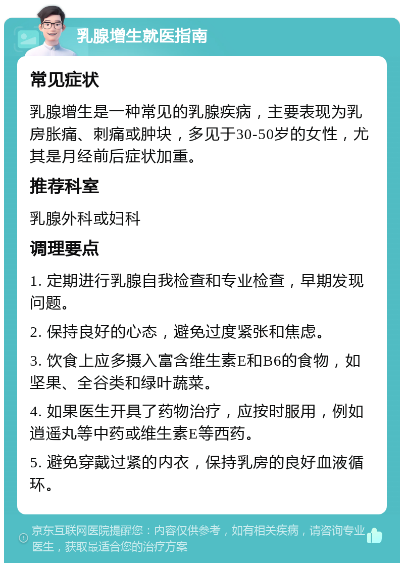 乳腺增生就医指南 常见症状 乳腺增生是一种常见的乳腺疾病，主要表现为乳房胀痛、刺痛或肿块，多见于30-50岁的女性，尤其是月经前后症状加重。 推荐科室 乳腺外科或妇科 调理要点 1. 定期进行乳腺自我检查和专业检查，早期发现问题。 2. 保持良好的心态，避免过度紧张和焦虑。 3. 饮食上应多摄入富含维生素E和B6的食物，如坚果、全谷类和绿叶蔬菜。 4. 如果医生开具了药物治疗，应按时服用，例如逍遥丸等中药或维生素E等西药。 5. 避免穿戴过紧的内衣，保持乳房的良好血液循环。