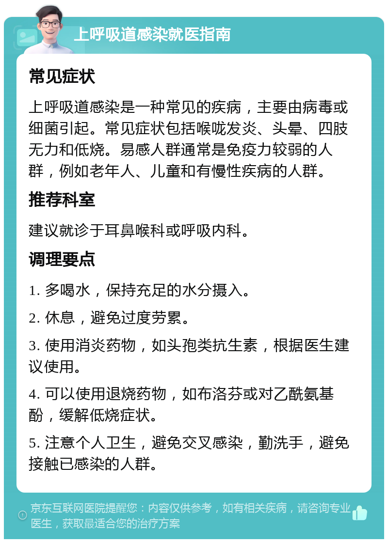 上呼吸道感染就医指南 常见症状 上呼吸道感染是一种常见的疾病，主要由病毒或细菌引起。常见症状包括喉咙发炎、头晕、四肢无力和低烧。易感人群通常是免疫力较弱的人群，例如老年人、儿童和有慢性疾病的人群。 推荐科室 建议就诊于耳鼻喉科或呼吸内科。 调理要点 1. 多喝水，保持充足的水分摄入。 2. 休息，避免过度劳累。 3. 使用消炎药物，如头孢类抗生素，根据医生建议使用。 4. 可以使用退烧药物，如布洛芬或对乙酰氨基酚，缓解低烧症状。 5. 注意个人卫生，避免交叉感染，勤洗手，避免接触已感染的人群。