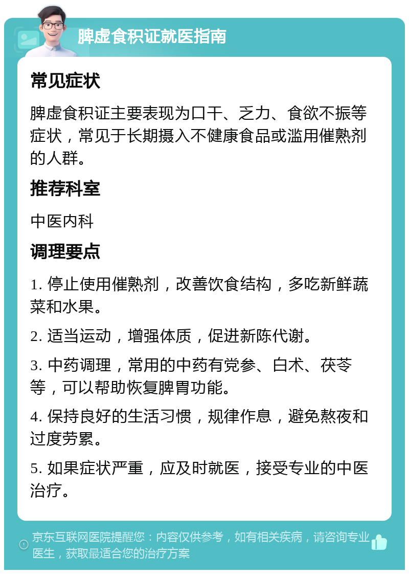 脾虚食积证就医指南 常见症状 脾虚食积证主要表现为口干、乏力、食欲不振等症状，常见于长期摄入不健康食品或滥用催熟剂的人群。 推荐科室 中医内科 调理要点 1. 停止使用催熟剂，改善饮食结构，多吃新鲜蔬菜和水果。 2. 适当运动，增强体质，促进新陈代谢。 3. 中药调理，常用的中药有党参、白术、茯苓等，可以帮助恢复脾胃功能。 4. 保持良好的生活习惯，规律作息，避免熬夜和过度劳累。 5. 如果症状严重，应及时就医，接受专业的中医治疗。