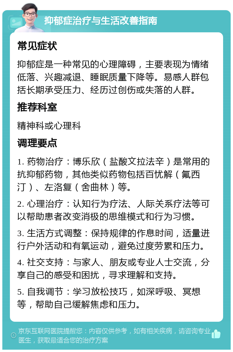 抑郁症治疗与生活改善指南 常见症状 抑郁症是一种常见的心理障碍，主要表现为情绪低落、兴趣减退、睡眠质量下降等。易感人群包括长期承受压力、经历过创伤或失落的人群。 推荐科室 精神科或心理科 调理要点 1. 药物治疗：博乐欣（盐酸文拉法辛）是常用的抗抑郁药物，其他类似药物包括百忧解（氟西汀）、左洛复（舍曲林）等。 2. 心理治疗：认知行为疗法、人际关系疗法等可以帮助患者改变消极的思维模式和行为习惯。 3. 生活方式调整：保持规律的作息时间，适量进行户外活动和有氧运动，避免过度劳累和压力。 4. 社交支持：与家人、朋友或专业人士交流，分享自己的感受和困扰，寻求理解和支持。 5. 自我调节：学习放松技巧，如深呼吸、冥想等，帮助自己缓解焦虑和压力。