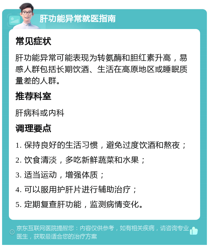 肝功能异常就医指南 常见症状 肝功能异常可能表现为转氨酶和胆红素升高，易感人群包括长期饮酒、生活在高原地区或睡眠质量差的人群。 推荐科室 肝病科或内科 调理要点 1. 保持良好的生活习惯，避免过度饮酒和熬夜； 2. 饮食清淡，多吃新鲜蔬菜和水果； 3. 适当运动，增强体质； 4. 可以服用护肝片进行辅助治疗； 5. 定期复查肝功能，监测病情变化。