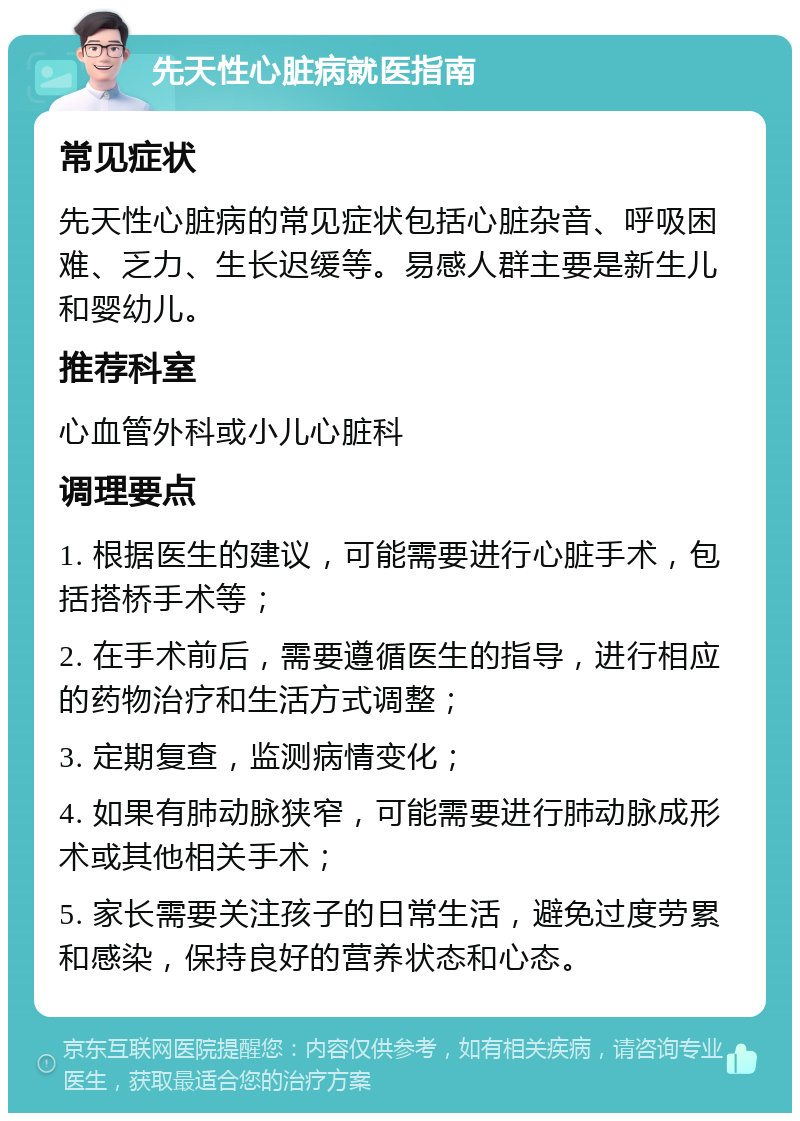 先天性心脏病就医指南 常见症状 先天性心脏病的常见症状包括心脏杂音、呼吸困难、乏力、生长迟缓等。易感人群主要是新生儿和婴幼儿。 推荐科室 心血管外科或小儿心脏科 调理要点 1. 根据医生的建议，可能需要进行心脏手术，包括搭桥手术等； 2. 在手术前后，需要遵循医生的指导，进行相应的药物治疗和生活方式调整； 3. 定期复查，监测病情变化； 4. 如果有肺动脉狭窄，可能需要进行肺动脉成形术或其他相关手术； 5. 家长需要关注孩子的日常生活，避免过度劳累和感染，保持良好的营养状态和心态。