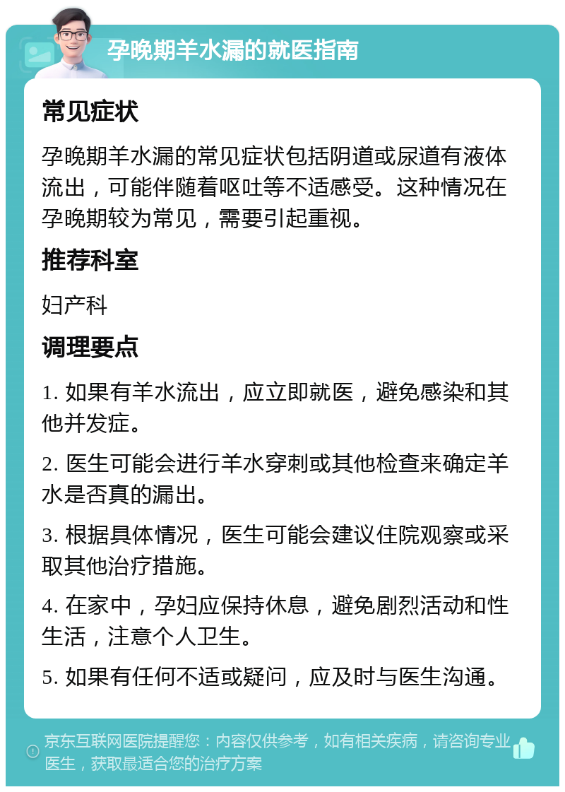 孕晚期羊水漏的就医指南 常见症状 孕晚期羊水漏的常见症状包括阴道或尿道有液体流出，可能伴随着呕吐等不适感受。这种情况在孕晚期较为常见，需要引起重视。 推荐科室 妇产科 调理要点 1. 如果有羊水流出，应立即就医，避免感染和其他并发症。 2. 医生可能会进行羊水穿刺或其他检查来确定羊水是否真的漏出。 3. 根据具体情况，医生可能会建议住院观察或采取其他治疗措施。 4. 在家中，孕妇应保持休息，避免剧烈活动和性生活，注意个人卫生。 5. 如果有任何不适或疑问，应及时与医生沟通。