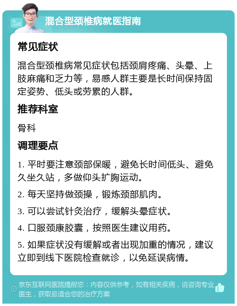 混合型颈椎病就医指南 常见症状 混合型颈椎病常见症状包括颈肩疼痛、头晕、上肢麻痛和乏力等，易感人群主要是长时间保持固定姿势、低头或劳累的人群。 推荐科室 骨科 调理要点 1. 平时要注意颈部保暖，避免长时间低头、避免久坐久站，多做仰头扩胸运动。 2. 每天坚持做颈操，锻炼颈部肌肉。 3. 可以尝试针灸治疗，缓解头晕症状。 4. 口服颈康胶囊，按照医生建议用药。 5. 如果症状没有缓解或者出现加重的情况，建议立即到线下医院检查就诊，以免延误病情。