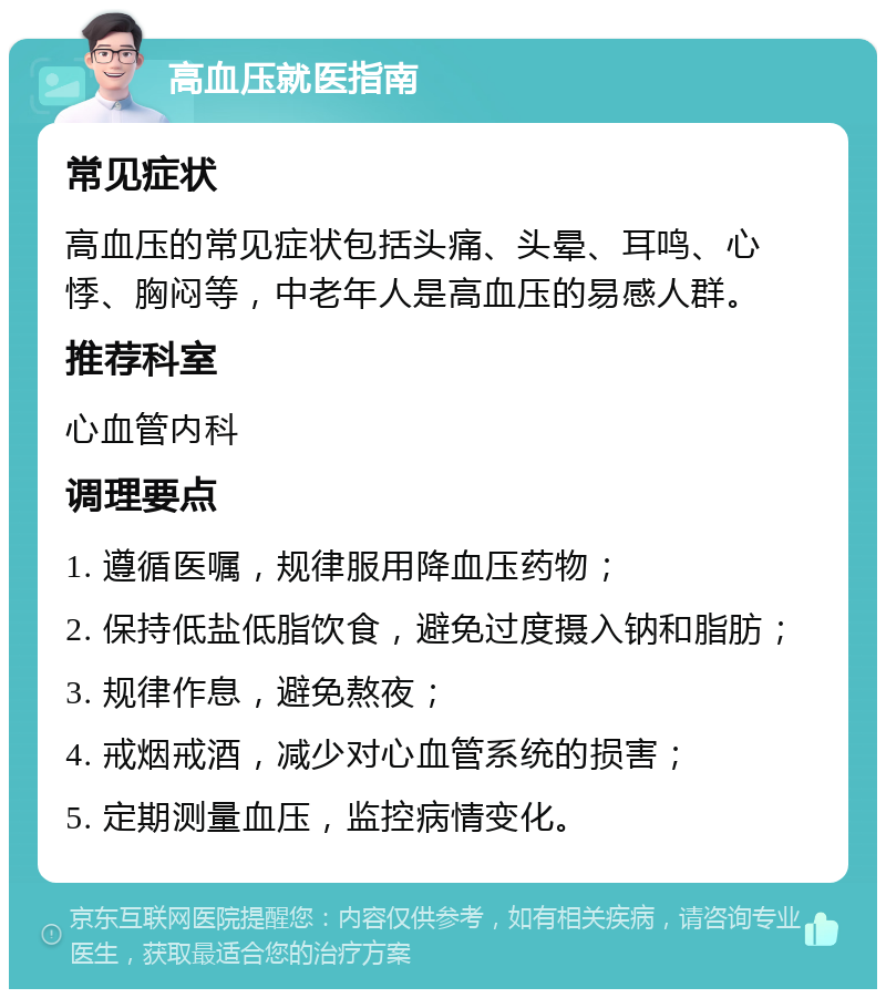 高血压就医指南 常见症状 高血压的常见症状包括头痛、头晕、耳鸣、心悸、胸闷等，中老年人是高血压的易感人群。 推荐科室 心血管内科 调理要点 1. 遵循医嘱，规律服用降血压药物； 2. 保持低盐低脂饮食，避免过度摄入钠和脂肪； 3. 规律作息，避免熬夜； 4. 戒烟戒酒，减少对心血管系统的损害； 5. 定期测量血压，监控病情变化。